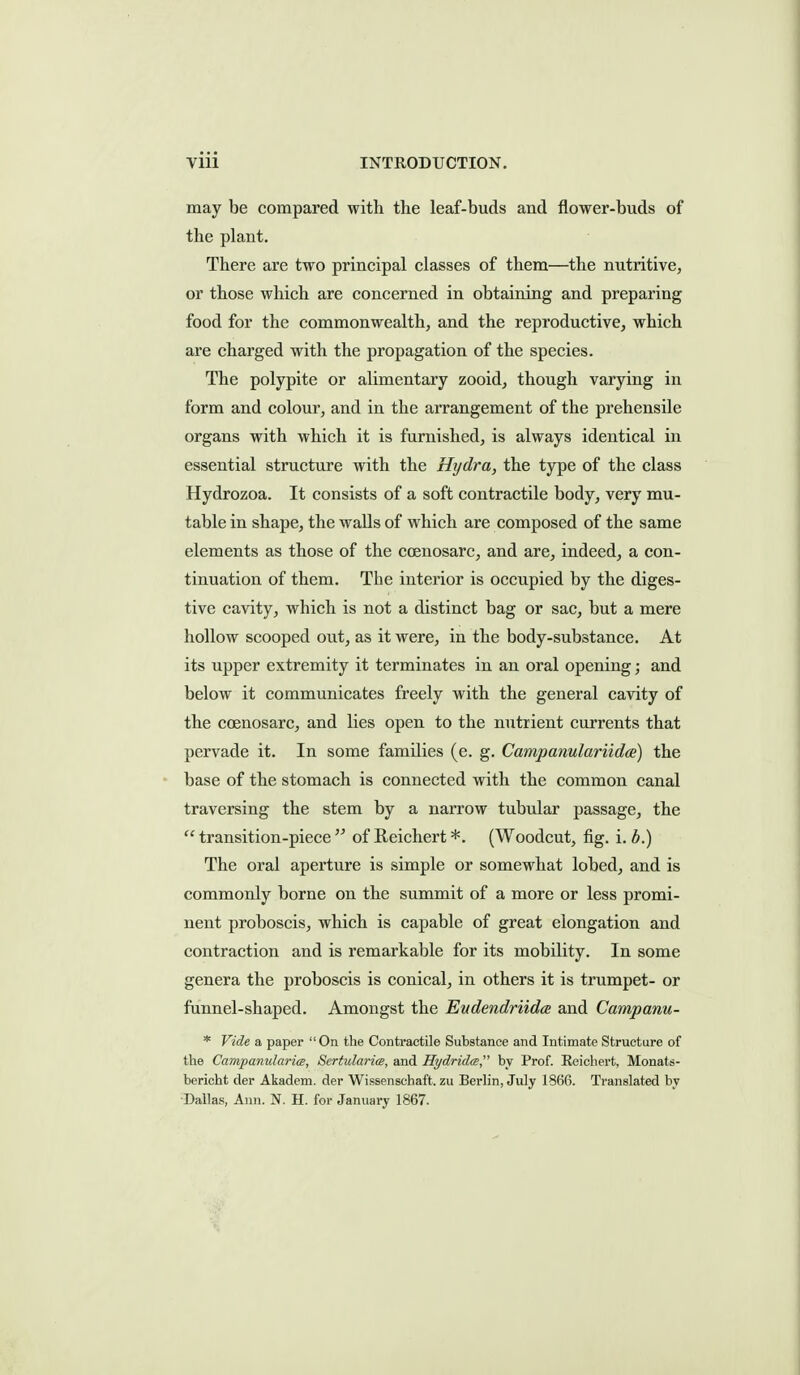 may be compared with the leaf-buds and flower-buds of the plant. There are two principal classes of them—the nutritive, or those which are concerned in obtaining and preparing food for the commonwealth, and the reproductive, which are charged with the propagation of the species. The polypite or alimentary zooid, though varying in form and colour, and in the arrangement of the prehensile organs with which it is furnished, is always identical in essential structure with the Hydra, the type of the class Hydrozoa. It consists of a soft contractile body, very mu- table in shape, the walls of which are composed of the same elements as those of the coenosarc, and are, indeed, a con- tinuation of them. The interior is occupied by the diges- tive cavity, which is not a distinct bag or sac, but a mere hollow scooped out, as it were, in the body-substance. At its upper extremity it terminates in an oral opening; and below it communicates freely with the general cavity of the coenosarc, and lies open to the nutrient currents that pervade it. In some families (e. g. Campanulariidce) the • base of the stomach is connected with the common canal traversing the stem by a narrow tubular passage, the transition-piece of Reichert*. (Woodcut, fig. \.b.) The oral aperture is simple or somewhat lobed, and is commonly borne on the summit of a more or less promi- nent proboscis, which is capable of great elongation and contraction and is remarkable for its mobility. In some genera the proboscis is conical, in others it is trumpet- or funnel-shaped. Amongst the EudendriidcE and Campanu- * Vide a paper On the Contractile Substance and Intimate Structure of the Campanularice, Sertularia, and Hydridce by Prof. Reichert, Monats- bericht der Akadem. der Wissenschaft. zu Berhn, July 1866. Translated by ■Dallas, Ann. N. H. for January 1867.