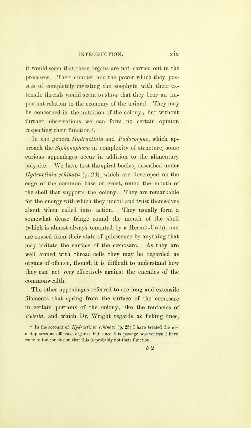 it would seem that these organs are not carried out in the processes. Their number and the power which they pos- sess of completely investing the zoophyte with their ex- tensile threads would seem to show that they bear an im- portant relation to the economy of the animal. They may be concerned in the nutrition of the colony; but without further observations we can form no certain opinion respecting their function*. In the genera Hydractinia and Podocoryne, which ap- proach the Siphonophora in complexity of structure, some curious appendages occur in addition to the alimentary polypite. We have first the spiral bodies, described imder Hydractinia echinata (p. 24), which are developed on the edge of the common base or crust, round the mouth of the shell that supports the colony. They are remarkable for the energy with which they uncoil and twist themselves about when called into action. They usually form a somewhat dense fringe round the mouth of the shell (which is almost always tenanted by a Hermit-Crab), and are roused from their state of quiescence by anything that may irritate the surface of the coenosarc. As they are well armed with tliread-cells they may be regarded as organs of offence, though it is difficult to understand how they can act very eft'ectively against the enemies of the commonwealth. The other appendages referred to are long and extensile filaments that spring from the surface of the coenosarc in certain portions of the colony, like the tentacles of Velella, and which Dr. Wright regards as fishing-lines, * In the account of Hydractinia echinata (p. 25) I have treated the ne- matophores as offensive organs; but since this passage was written I have come to the conclusion that tliis is probably not their function. b 2