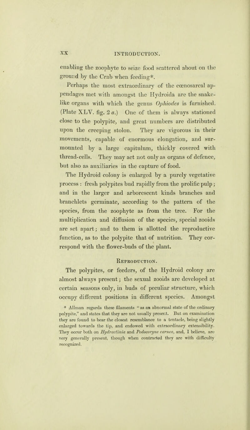 enabling the zoopliyte to seize food scattered abovit on the ground by the Crab when feeding*. Perhaps the most extraordinary of tbe coenosareal ap- pendages met with amongst the Hydroida are the snake- like organs with wliicli the genus Ophiodes is furnished. (Plate XLV. fig. 2 a.) One of them is always stationed close to the polypite^ and great numbers are distributed upon the creeping stolon. They are vigorous in their movements, capable of enormous elongation, and sur- mounted by a large capitulum, thickly covered with thread-cells. They may act not only as organs of defence, but also as auxiliaries in the capture of food. The Hydroid colony is enlarged by a purely vegetative process : fresh polypites bud rapidly from the prolific pulp ; and in the larger and arborescent kinds branches and branchlets germinate, according to the pattern of the species, from the zoophyte as from the tree. For the multiplication and diffusion of the species, special zooids are set apart; and to them is allotted the reproductive function, as to the polypite that of nutrition. They cor- respond with the flower-buds of the plant. Reproduction. The polypites, or feeders, of the Hydroid colony are almost always present; the sexual zooids are developed at certain seasons only, in buds of peculiar structure, which occupy different positions in different species. Amongst * Allman regards these filaments  as an abnormal state of the ordinary polypite, and states that they are not usually present. But on examination they are found to bear the closest resemblance to a tentacle, being slightly enlarged towards the tip, and endowed with extraordinary extensibility. They occur both on Hydractinia and Podocoryne carnca, and, I believe, are very generally present, tliough when contracted they are with difficulty recognized.