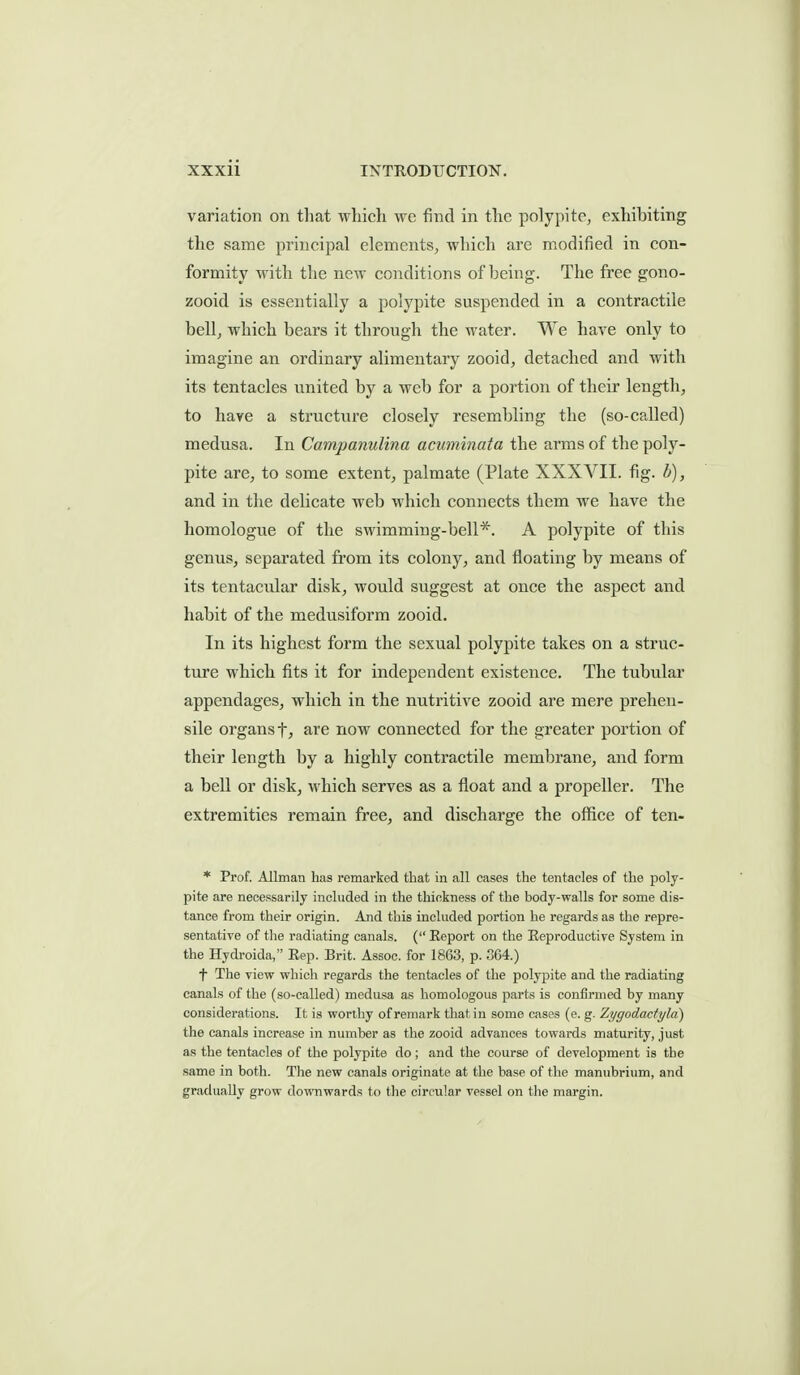 variation on tliat which we find in the polypito^ exhibiting the same principal elements, which are modified in con- formity with the new conditions of being. The free gono- zooid is essentially a polypite suspended in a contractile bellj which bears it through the water. We have only to imagine an ordinary alimentary zooid, detached and with its tentacles united by a web for a portion of their length, to have a structure closely resembling the (so-called) medusa. In Campanulina acuminata the arms of the poly- pite are, to some extent, palmate (Plate XXXVII. fig. b), and in the delicate web which connects them we have the homologue of the sM'imming-bell*. A polypite of this genus, separated from its colony, and floating by means of its tentacular disk, would suggest at once the aspect and habit of the medusiform zooid. In its highest form the sexual polypite takes on a struc- ture which fits it for independent existence. The tubular appendages, which in the nutritive zooid are mere prehen- sile organs tJ are now connected for the greater portion of their length by a highly contractile membrane, and form a bell or disk, M'hich serves as a float and a propeller. The extremities remain free, and discharge the office of ten- * Prof. Allman has remarked that in all cases the tentacles of the poly- pite are necessarily included in the thickness of the body-walls for some dis- tance from their origin. And this included portion he regards as the repre- sentative of the radiating canals. ( Eeport on the Eeproductive System in the Hydroida, Eep. Brit. Assoc. for 1863, p. 3G4.) f The view which regards the tentacles of the polyjoite and the radiating canals of the (so-called) medusa as homologous parts is confirmed by many considerations. It is worthy of remark that in some cases (e. g. Zygodactyld) the canals increase in number as the zooid advances towards maturity, just as the tentacles of the polypite do ; and the course of development is the same in both. The new canals originate at the base of the manubrium, and gradually grow downwards to tlie circular vessel on the margin.