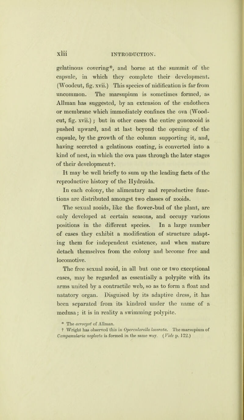 gelatinoixs covering*, and borne at the summit of the capsule, in which they complete their development. (Woodcut, fig. xvii.) This species of nidificatiou is far from uncommon. The marsupium is sometimes formed, as Allraan has suggested, by an extension of the endotheca or membrane which immediately confines the ova (Wood- cut, fig. xvii.) ; but in other cases the entire gonozooid is pushed upward, and at last beyond the opening of the capsule, by the growth of the column supporting it, and, having secreted a gelatinous coating, is converted into a kind of nest, in which the ova pass through the later stages of their development t- It may be well briefly to sum up the leading facts of the reproductive history of the Hydroida. In each colony, the alimentary and reproductive func- tions are distributed amongst two classes of zooids. The sexual zooids, like the flower-bud of the plant, are only developed at certain seasons, and occupy various positions in the different species. In a large number of cases they exhibit a modiflcation of structure adapt- ing them for independent existence, and when mature detach themselves from the colony and become free and locomotive. The free sexual zooid, in all but one or two exceptional cases, may be regarded as essentially a polypite with its arms united by a contractile web, so as to form a float and natatory organ. Disguised by its adaptive dress, it has been separated from its kindred under the name of a medusa; it is in reality a swimming polypite. * The acrocyst of AUman. t Wright has observed this in Opercularella Icxerata. The marsupium of Campanularia neglecta is formed in the same way. ( Vide p. 172.)