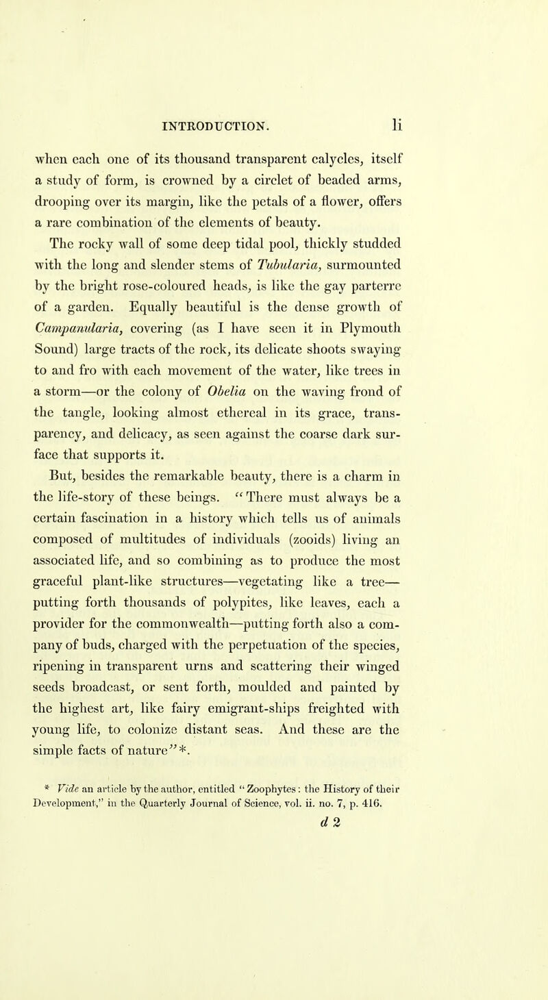 when each one of its thousand transparent calycleSj itself a stvidy of form, is crowned by a circlet of beaded arms, drooping over its margin, like the petals of a flower, offers a rare combination of the elements of beauty. The rocky wall of some deep tidal pool, thickly studded with the long and slender stems of Tubularia, surmounted by the bright rose-coloured heads, is like the gay parterre of a garden. Equally beautiful is the dense growth of Campanularia, covering (as I have seen it in Plymouth Sound) large tracts of the rock, its delicate shoots swaying to and fro with each movement of the water, like trees in a storm—or the colony of Obelia on the waving frond of the tangle, looking almost ethereal in its grace, trans- parency, and delicacy, as seen against the coarse dark sur- face that supports it. But, besides the remarkable beauty, there is a charm in the life-story of these beings.  There must always be a certain fascination in a history which tells us of animals composed of multitudes of individuals (zooids) living an associated life, and so combining as to produce the most graceful plant-like structures—vegetating like a tree— putting forth thousands of polypites, like leaves, each a provider for the commonwealth—putting forth also a com- pany of buds, charged with the perpetuation of the species, ripening in transparent urns and scattering their winged seeds broadcast, or sent forth, moulded and painted by the highest art, like fairy emigrant-ships freighted with young life, to colonize distant seas. And these are the simple facts of nature*. * Vide an article by the author, entitled  Zoophytes: the History of their Development, in the Quarterly Journal of Science, vol. ii. no. 7, p. 416. d2