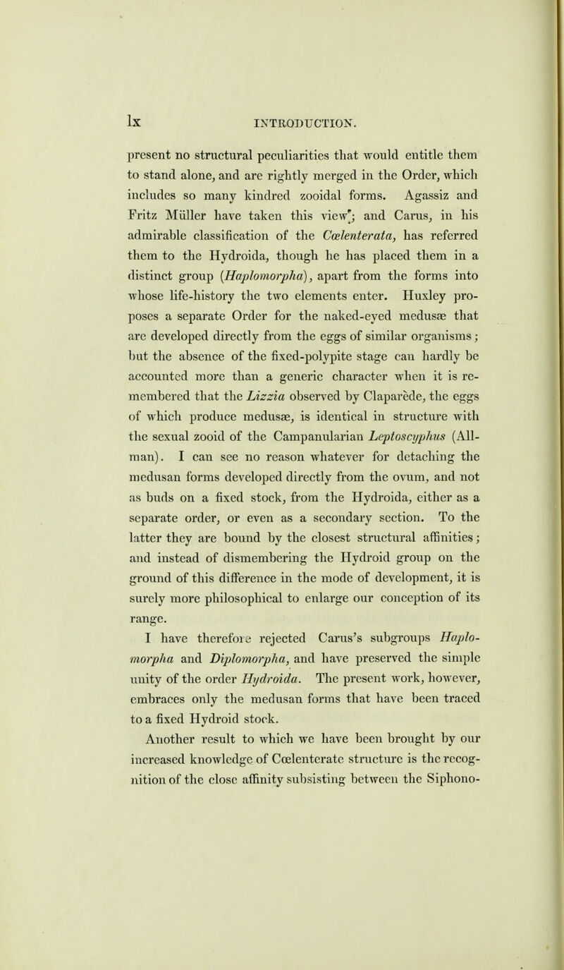 present no structural peculiarities that would entitle them to stand alone, and are rightly merged in the Order, which includes so many kindred zooidal forms. Agassiz and Fritz Miiller have taken this view'; and Carus, in his admirable classification of the Coelenterata, has referred them to the Hydroida, though he has placed them in a distinct group {Haplomorpha), apart from the forms into whose life-history the two elements enter. Huxley pro- poses a separate Order for the naked-eyed medusae that are developed directly from the eggs of similar organisms; but the absence of the fixed-polypite stage can hardly be accounted more than a generic character when it is re- membered that the Lizzia observed by Claparede, the eggs of which produce medusae, is identical in structure with the sexual zooid of the Campanularian Leptoscyphus (All- man). I can see no reason whatever for detaching the medusan forms developed directly from the ovum, and not as buds on a fixed stock, from the Hydroida, either as a separate order, or even as a secondary section. To the latter they are bound by the closest structural affinities; and instead of dismembering the Hydroid group on the ground of this difference in the mode of development, it is surely more philosophical to enlarge our conception of its range. I have therefois rejected Carus's subgroups Haplo- morpha and Diplomorpha, and have preserved the simple unity of the order Hydroida. The present work, however, embraces only the medusan forms that have been traced to a fixed Hydroid stock. Another result to which we have been brought by our increased knowledge of Coelentcratc structure is the recog- nition of the close affinity subsisting between the Siphono-