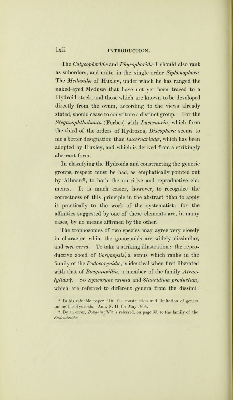 The Cab/cophoridcB and Physophoridce I should also rank as suborders, and unite in the single order Siphonophora. The Medusidce of Huxley, under which he has ranged the naked-eyed Medusae that have not yet been traced to a Hydroid stock, and those which are known to be developed directly from the ovum, according to the views already stated, should cease to constitute a distinct group. Por the Steganophthalmata (Forbes) with Lucernaria, which form the third of the orders of Hydrozoa, Discophora seems to me a better designation than Lucernariadce, which has been adopted by Huxley, and which is derived from a strikingly aberrant form. In classifying the Hydroida and constructing the generic groups, respect must be had, as emphatically pointed out by Allman*, to both the nutritive and reproductive ele- ments. It is much easier, however, to recognize the correctness of this principle in the abstract than to apply it practically to the work of the systematist; for the affinities suggested by one of these elements are, in many cases, by no means affirmed by the other. The trophosomes of two species may agree very closely in character, while the gonozooids are widely dissimilar, and vice versa. To take a striking illustration : the repro- ductive zooid of Corynopsis, a genus which ranks in the family of the Podocorynidcs, is identical when first liberated with that of Bougainvillia, a member of the family Atrac- tylidce-f. So Syncoryne ex'imia and Stauridium productum, which are refen-ed to different genera from the dissimi- * In his ralufible paper On tlie construction and limitation of genera among the Hydroida,'' Ann. N. H. for May ]8f)4. t By an error, Bougainvillia is referred, on page 3.), to the family of the Eiulcndriidic.