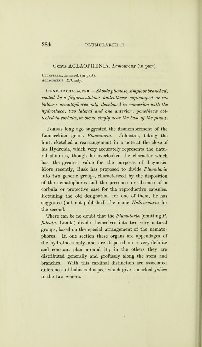 Genus AGLAOPHENIA, Lamouroux (in part). Plumularia, Lamarck (in part). Aglaopuenia, M'Crady. Generic character.—Shoots plumose,simpleor branched, rooted by a filiform stolon; hydrothecce cup-shaped or tu- bulous; nematophores only developed in connexion with the hydrotheca, two lateral and one anterior; gonothecce col- lected in corbulce, or borne singly near the base of the pinnce. Forbes long ago suggested the dismemberment of the Lamarckian genus Plumularia. Johnston, taking the hint, sketched a rearrangement in a note at the close of his Hydroida, which very accurately represents the natu- ral affinities, though he overlooked the character which has the greatest value for the purposes of diagnosis. More recently, Busk has proposed to divide Plumularia into two generic groups, characterized by the disposition of the nematophores and the presence or absence of a corbula or protective case for the reproductive capsules. Retaining the old designation for one of them, he has suggested (but not published) the name Halicornaria for the second. There can be no doubt that the Plumularics (omitting P. falcata, Lamk.) divide themselves into two very natural groups, based on the special arrangement of the nemato- phores. In one section these organs are appendages of the hydrotheca only, and are disposed on a very definite and constant plan around it; in the others they are distributed generally and profusely along the stem and branches. With this cardinal distinction are associated differences of habit and aspect which give a marked fades to the two genera.