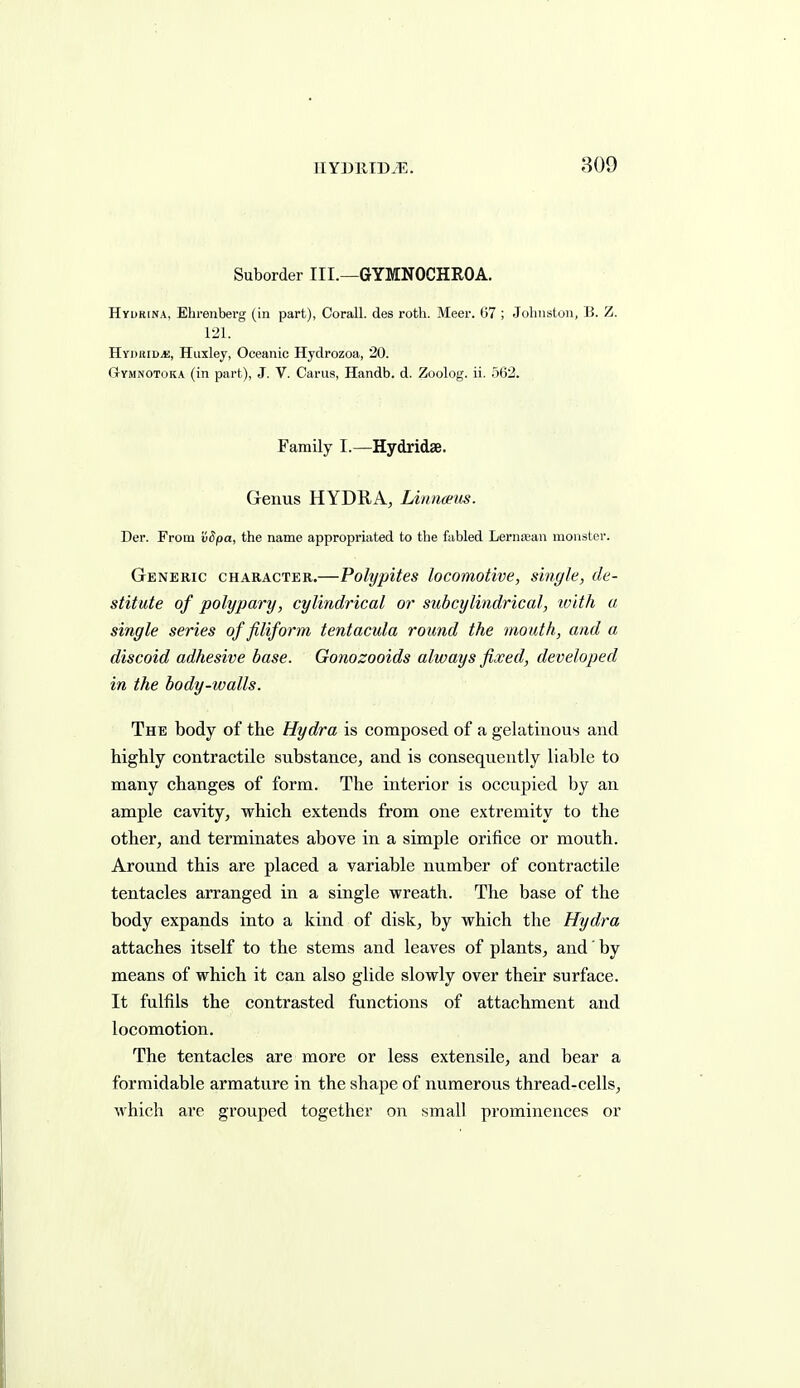 IIYDllIDJi;. 809 Suborder III.—GYMNOCHROA. Hyurina, Ehrenberg (in part), Corall. des roth. Meer. 67 ; Johnston, B. Z. 121. HYDitiDit;, Huxley, Oceanic Hydrozoa, 20. Gymnotoka (in part), J. V. Cams, Handb. d. Zoolog. ii. 562. Family I.—Hydridae. Genus HYDRA^ Linnmis. Der. From 'iiSpa, the name appropriated to the fabled Lerna;an monster. Generic character.—Polypites locomotive, single, de- stitute of polypary, cylindrical or sub cylindrical, ivith a single series of filiform tentacula round the mouth, and a discoid adhesive base. Gonozooids always fixed, developed in the body-walls. The body of the Hydra is composed of a gelatinous and highly contractile substance, and is consequently liable to many changes of form. The interior is occupied by an ample cavity, which extends from one extremity to the other, and terminates above in a simple orifice or mouth. Around this are placed a variable number of contractile tentacles arranged in a single wreath. The base of the body expands into a kind of disk, by which the Hydra attaches itself to the stems and leaves of plants, and' by means of which it can also glide slowly over their surface. It fulfils the contrasted functions of attachment and locomotion. The tentacles are more or less extensile, and bear a formidable armature in the shape of numerous thread-cells, which are grouped together on small prominences or