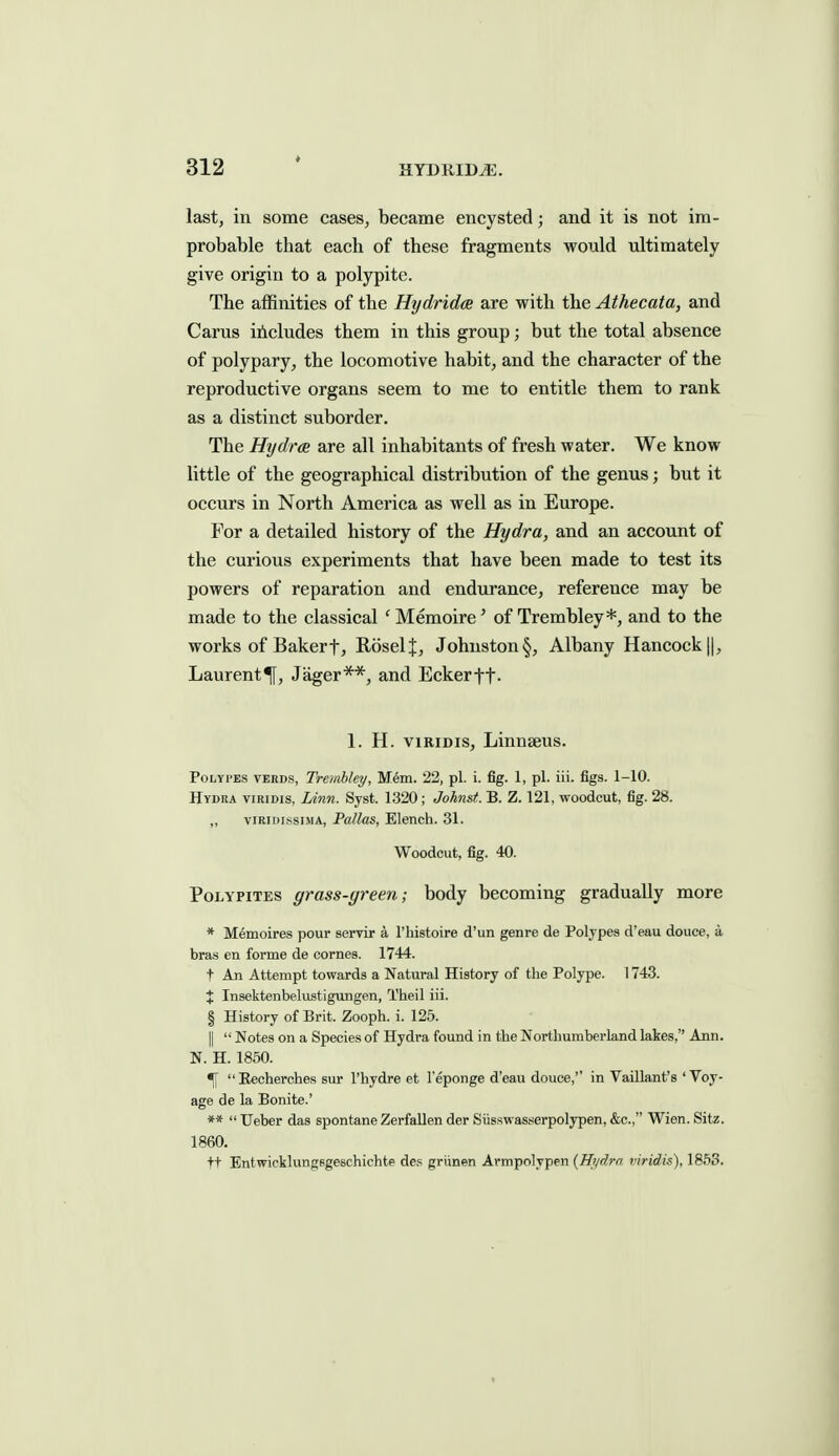 last, in some cases, became encysted; and it is not im- probable that each of these fragments would ultimately give origin to a polypite. The affinities of the Hydridce are with the Athecata, and Carus includes them in this group; but the total absence of polypary, the locomotive habit, and the character of the reproductive organs seem to me to entitle them to rank as a distinct suborder. The Hijdr(B are all inhabitants of fresh water. We know little of the geographical distribution of the genus; but it occurs in North America as well as in Europe. For a detailed history of the Hydra, and an account of the curious experiments that have been made to test its powers of reparation and endurance, reference may be made to the classical ' Memoire' of Trembley*, and to the works of Bakert, RoselJ, Johnston§, Albany Hancock ||, Laurent^, Jager**, and Eckerft- 1. H. viRiDis, Linnaeus. PoLYi'BS VERDS, Treiablcy, M6m. 22, pi. i. fig. 1, pi. iii. figs. 1-10. Hydra viridis, Linn. Sysfc. 1320; Johnst. B. Z. 121, woodcut, fig. 28. „ viRinissiMA, Pallas, Elench. 31. Woodcut, fig. 40. PoLYPiTES grass-green; body becoming gradually more * Memoires pour servir a rhistoire d'un genre de Polypes d'eau douce, a bras en forme de comes. 1744. t An Attempt towards a Natural History of the Polype. 1743. % Insektenbelustigungen, Theil iii. § History of Brit. Zooph. i. 125. II  Notes on a Species of Hydra found in the Northumberland lakes, Ann. N. H. 1850. % Eecherches sur I'hydre et I'eponge d'eau douce,'' in Vaillant's 'Voy- age de la Bonite.' **  Ueber das spontane ZerfaUen der Siisswasserpolypen, &c., Wien. Sitz. 1860. ft Entwicklungsgeschichte de? griinen Armpolypen (Hydra viridis), 1853.