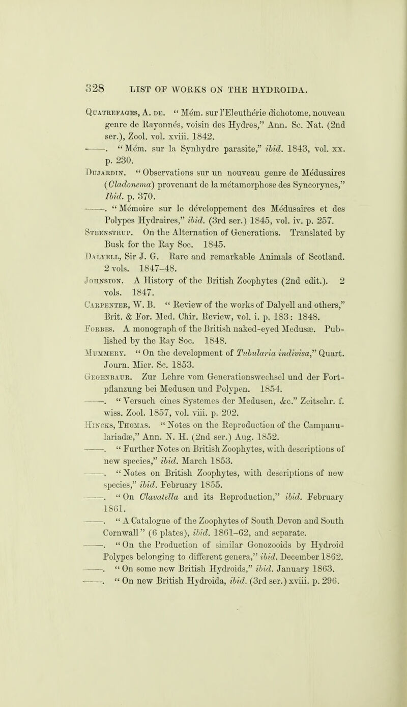 QuATEEFAGES, A. DE.  Mem. SUP rE]ei;thcrie dichotome, noiiveau genre de Kayonnes, voisiu des Hj'dres, Ann. Sc. Nat. (2nd ser.), Zool. vol. xviii. 1842. •.  Mom. sur la Synhydre parasite, ibid. 1843, vol. xx. p. 230. DujARDiN.  Observations sur nn nouveau genre de Medusaires {Cladonema) provenant de la metamorphose des Syncorynes, Ihid. p. 370. .  Memoire sur le developpement des Medusaires et des Polypes Hydraires, ihid. (3rd ser.) 1845, vol. iv. p. 257. Steenstrup. On the Alternation of Generations. Translated by Busk for the Eay Soc. 1845. Dalyell, Sir J. G. Eare and remarkable Animals of Scotland. 2 vols. 1847-48. Johnston. A History of the British Zoophytes (2nd edit.). 2 vols. 1847. Carpentee, W. B.  Review of the works of Dalyell and others, Brit. & For. Med. Chir. Review, vol. i. p. 183: 1848. Forbes. A monograph of the British naked-eyed Medusae. Pub- lished by the Ray Soc. 1848. MtJJiMEET.  On the development of Tuhularia indivisa, Quart. Journ. Micr. Sc. 1853. Gegenbaur. Zur Lehre vom Generationswechscl und der Fort- pflanzung bei Medusen und Polypen. 1854. .  A^ersuch eines Systemes der Medusen, &c. Zeitschr. f. wiss. Zool. 1857, vol. viii. p. 202. Hincks, Thomas.  Notes on the Reproduction of the Campanu- lariadee, Ann. N. H. (2nd ser.) Aug. 1852. .  Further Notes on British Zoophytes, with descriptions of new species, ibid. March 1853. .  Notes on British Zoophytes, with descri})tions of new species, ibid. February 1855. .  On ClavatelJa and its Reproduction, ihid. February 18G1. .  A Catalogue of the Zoophytes of South Devon and South Cornwall (6 plates), i1>id. 18G1-62, and separate. .  On the Production of similar Gonozooids by Hydroid Polypes belonging to different genera, ihid. December 1862. ——-.  On some new British Hydroids, ihid. January 1863. .  On new British Hydroida, ihid. (3rd ser.) xviii. p. 296.