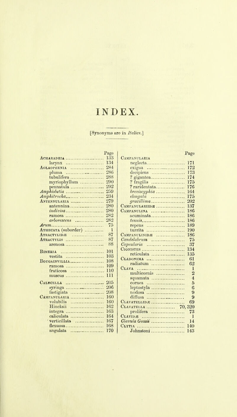 INDEX. [Synonyms are in Italics.] Page ACHARADKIA 133 larynx 134 AoiiAOPiiENiA 284 pluma 286 tubulifera 288 myriopliyllum 290 pennatula 292 Amphisbetia 259 Amphiirocha 234 Antenkularia 279 antennina 280 indivisa 280 ramosa 282 arborcscens 282 Arum 75 Athecata (suborder) 1 ATRACTYLIDiE 87 Atractyhs 87 arenosa 88 BiMERIA 101 vestita 103 BoUGAINVIIiLIA 108 ramosa 109 fruticosa 110 muscus Ill Calycella 205 syringa '. 206 fastigiata 208 Campanularia 160 volubilis 160 Hincksii 162 Integra 163 caliculata 164 'verticillata 167 flexuosa 168 angulata 170 Page Campanularia neglecta 171 exigua 172 decipiens 173 ■? gigantea 174 ? fragilis 175 ? raridentata 176 breviscyphia 164 elongata 175 gracillima 202 Campanulariid^ 137 Campanulina 186 acuminata 186 tenuis 186 repens 189 turrita 190 CampanulinidjE 186 Candelabrum 75 Capsularia 37 ClONISTES 134 reticulata 135 Cladomema 61 radiatum 62 Clava 1 multicornis 2 squamata 4 cornea 6 leptostyla 6 nodosa 9 diffusa 9 CLAVATELLIDiG 69 Clavatella 70, 320 prolifera 73 ClavidjE 1 Clavula Gossii 14 Clytia 140 Johnstoni 143