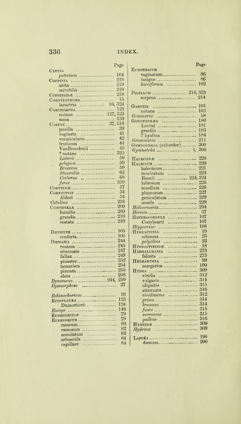 Page Clytia poterium 164 COPPINIA 218 arcta 219 mirabilis 219 COPPINIID/E 218 CORDYLOPHORA 15 lacus^ria '. 16, 324 CoRYJIORPHA 125 nutans 127,323 nana 130 CORYNE 37, 318 pusilla 39 vaginata 41 vermicularis 42 fruticosa 44 VanBenedenii 45 ? nutans 325 Lisferii 50 pclacfica 59 Briareus 59 Stauridia 62 Cerberus 68 ferox 319 CORYNID* 37 COEYNOPSIS 34 Alderi 34 Cotulina 234 CUSPIDELLA 209 humilis 209 grandis 210 costata 210 DiCORYNE 105 conferta 105 DipHASiA 244 rosacea 245 attenuata 247 faUax 249 pinaster 252 tamarisca 254 pinnata 255 alata 258 Dynamena 244, 259 Dysmorphosa 27 Eckinochorium 19 ECTOPLEUKA 123 Dumortierii 124 Eucope 146 EUDENDRIID* 79 EUDBNDRIUM 79 rameum 80 ramosum 82 annulatum 83 arbuscula 84 capillare 84 Page EUDENDRIUM vaginatum 86 msigne 86 bacciferum 102 FiLELLUM 214, 323 serpens 214 Garveia 101 nutans 102 Gcmviaria 58 GONOTIIYR^A 180 Loveni 181 gracilis 183 ?hyalina 184 Grammaria 211 Gyjinociiroa (suborder) 309 Gymnofoka 1, 309 HALECIIDiE 220 Halecium 220 halecinum 221 muricatum 223 Beanii 224,324 labrosum 225 tenellum 226 plumosum 227 geniculatum 229 sessile 229 Halkornaria 294 Hermia 37 Heterocordyle 107 Conybearii 107 Hippocreiie 108 Hydractinia 19 echinata 23 polyclina 23 Hydractiniid^; 18 Hydrallmania 273 falcata 273 Htdranthea 99 margarica 100 Hydra 309 viridis 312 vulgaris 314 oligactis 315 attenuata 316 viridissima 312 ' grisea 314 brunnea 314 fusca 315 verrucosa 315 pallens 316 Hydride 309 Hydrina 309 Lafoea 198 dumosa 200