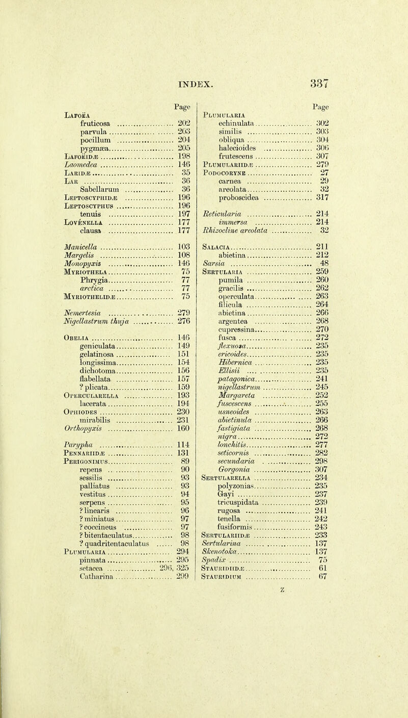 Lapoea fruticosa 202 parvula 203 pocillum 204 pygmsea 205 Lafoeid^ 198 Lcuymedea 146 Labid/E 35 Lar 36 Sabellarum 36 LeptoscyphidjE 196 Leptoscyphus 196 tenuis 197 LOVENELLA 177 clausa 177 Manicella 103 Margelis 108 Monopyxis 146 Myriothela 76 Phrygia 77 arctica 77 Myeiothblid/e 75 Nemertesia 279 Nigellastrum thuja 276 Obelia 146 geniculata 149 gelatinosa 151 longissima 154 dichotoma 156 flabellata 157 ?plicata 159 Opebcularblla 193 lacerata 194 Ophiodes 230 mirabilis 231 Orthopyxis 160 Parypha PfiNNAUIIDyE .. Perigonimus.. repens .. sessilis .. palliatus vestitus .. serpens ? linearis .. ? miniatus.. ? cocoineus ? bitentaculatus ? quadritentaculatus Ph'MUIjARIA pinnata setacea 296, Catharina 114 131 89 90 93 93 94 95 96 97 97 98 98 294 295 325 299 Page Plumularia ecliinulata 302 siniilis 303 obliqua 304 halecioides , 306 frutescens 307 Plumulariid/E 279 podocoryne 27 caruea 29 areolata 32 proboscidea 317 Beticularia 214 iynmersa 214 RMzociine areolata 32 Salacia 211 abietina 212 Sarsia 48 Sertulauia 259 pumila 260 gracilis 262 operculata 263 filicula 264 abietina 266 argentea 268 eupressina 270 fusca 272 flexuoia 235 ericoides 235 Hibernica 235 Ellisii 235 patagonica 241 nigellastrum 245 Margareta 252 fuscescens ■ 255 usneoides 263 abietinula 266 fastigiata 268 nigra 272 lonchitis 277 seticornis 282 secundaria 298 Gorgonia 307 Sertulaeella 234 polyzonias 235 Gayi 237 tricuspidata 239 rugosa 241 tenella 242 fusiformis 243 Seutulariid^e 233 Sertularina 137 Skenotoka 137 Spndix 75 Staurii)iid.e 61 Staubidicm 67 z