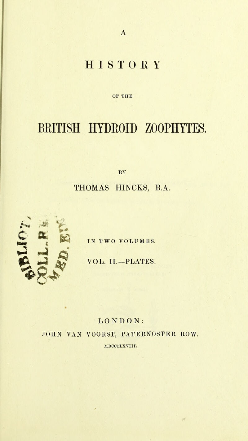 HISTORY OF THE BRITISH HYDROID ZOOPHYTES, BY THOMAS HINCKS, B.A. jf^'!*^ ^^ ^ ^ IN TWO VOLUMES. ^ jO wJi ^ VOL. II.—PLATES. LONDON: JOHN VAN VOOEST, PATERNOSTEK ROW. MDCCCLXVIII.