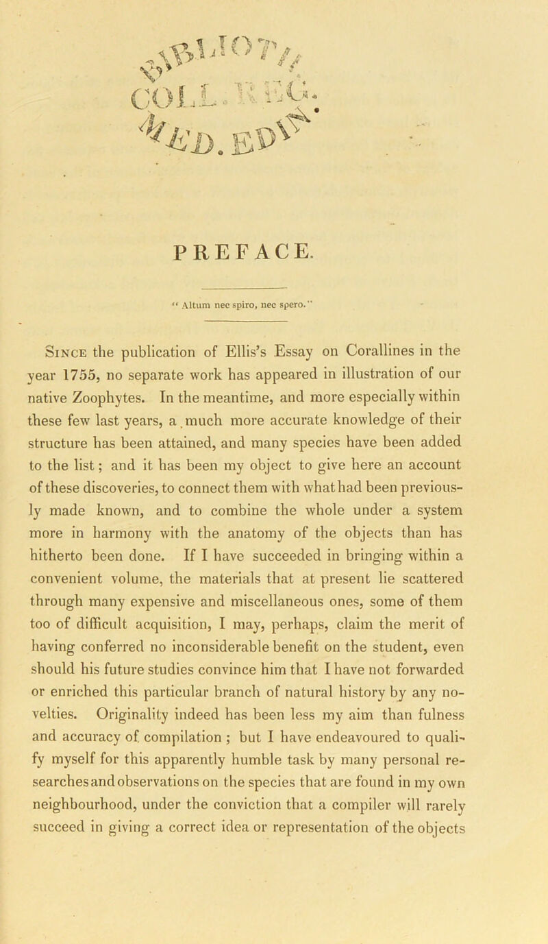 PREFACE. “ Altum nec spiro, nec spero.” Since the publication of Ellis’s Essay on Corallines in the year 1755, no separate work has appeared in illustration of our native Zoophytes. In the meantime, and more especially within these few last years, a,much more accurate knowledge of their structure has been attained, and many species have been added to the list; and it has been my object to give here an account of these discoveries, to connect them with what had been previous- ly made known, and to combine the whole under a system more in harmony with the anatomy of the objects than has hitherto been done. If I have succeeded in bringing within a convenient volume, the materials that at present lie scattered through many expensive and miscellaneous ones, some of them too of difficult acquisition, I may, perhaps, claim the merit of having conferred no inconsiderable benefit on the student, even should his future studies convince him that I have not forwarded or enriched this particular branch of natural history by any no- velties. Originality indeed has been less my aim than fulness and accuracy of compilation ; but I have endeavoured to quali- fy myself for this apparently humble task by many personal re- searches and observations on the species that are found in my own neighbourhood, under the conviction that a compiler will rarely succeed in giving a correct idea or representation of the objects