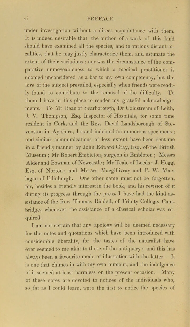 under investigation without a direct acquaintance with them. It is indeed desirable that the author of a work of this kind should have examined all the species, and in various distant lo- calities, that he may justly characterize them, and estimate the extent of their variations ; nor was the circumstance of the com- parative unmoveableness to which a medical practitioner is doomed unconsidered as a bar to my own competency, but the love of the subject prevailed, especially when friends were readi- ly found to contribute to the removal of the difficulty. To them I have in this place to render my grateful acknowledge- ments. To Mr Bean of Scarborough, Dr Coldstream of Leith, .1. V. Thompson, Esq. Inspector of Hospitals, for some time resident in Cork, and the Rev. David Landsborough of Ste- venston in Ayrshire, I stand indebted for numerous specimens ; and similar communications of less extent have been sent me in a friendly manner by John Edward Gray, Esq. of'the British Museum ; Mr Robert Embleton, surgeon in Embleton ; Messrs Alder and Bowman of Newcastle; Mr Teale of Leeds: J. Hogg, Esq. of Norton; and Messrs Macgillivray and P. W. Mac- lagan of Edinburgh. One other name must not be forgotten, for, besides a friendly interest in the book, and his revision of it during its progress through the press, I have had the kind as- sistance of the Rev. Thomas Riddell, of Trinity College, Cam- bridge, whenever the assistance of a classical scholar was re- quired. I am not certain that any apology will be deemed necessary for the notes and quotations which have been introduced with considerable liberality, for the tastes of the naturalist have ever seemed to me akin to those of the antiquary ; and this has always been a favourite mode of illustration with the latter. It is one that chimes in with my own humour, and the indulgence of it seemed at least harmless on the present occasion. Many of these notes are devoted to notices of the individuals who, so far as I could learn, were the first to notice the species of