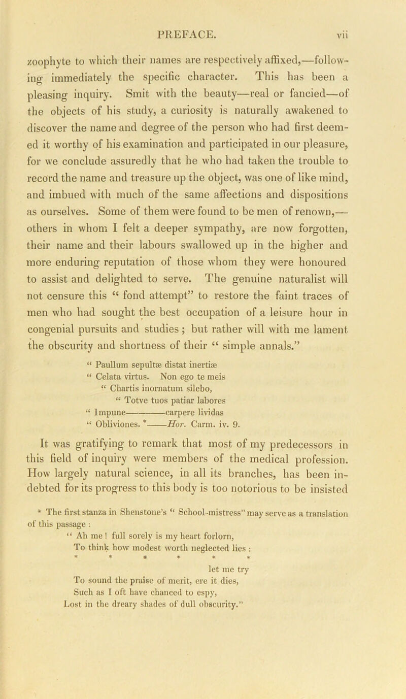 zoophyte to which their names are respectively affixed,—follow- ing immediately the specific character. This has been a pleasing inquiry. Smit with the beauty—real or fancied—of the objects of his study, a curiosity is naturally awakened to discover the name and degree of the person who had first deem- ed it worthy of his examination and participated in our pleasure, for we conclude assuredly that he who had taken the trouble to record the name and treasure up the object, was one of like mind, and imbued with much of the same affections and dispositions as ourselves. Some of them were found to be men of renown,— others in whom I felt a deeper sympathy, are now forgotten, their name and their labours swallowed up in the higher and more enduring reputation of those whom they were honoured to assist and delighted to serve. The genuine naturalist will not censure this “ fond attempt” to restore the faint traces of men who had sought the best occupation of a leisure hour in congenial pursuits and studies; but rather will with me lament the obscurity and shortness of their “ simple annals.” “ Paullum sepultae distat inertiae “ Celata virtus. Non ego te meis “ Chartis inomatum silebo, “ Totve tuos patiar labores “ Impune carpere lividas “ Obliviones. * Hor. Carm. iv. 9. It was gratifying to remark that most of my predecessors in this field of inquiry were members of the medical profession. How largely natural science, in all its branches, has been in- debted for its progress to this body is too notorious to be insisted • The first stanza in Shenstone’s “ School -mistress” may serve as a translation of this passage; “ Ah me ! full sorely is my heart forlorn, To think how modest worth neglected lies ; * » • • * * let me try To sound the praise of merit, ere it dies. Such as I oft have chanced to es[>y. Lost in the dreary shades of dull obscurity.”