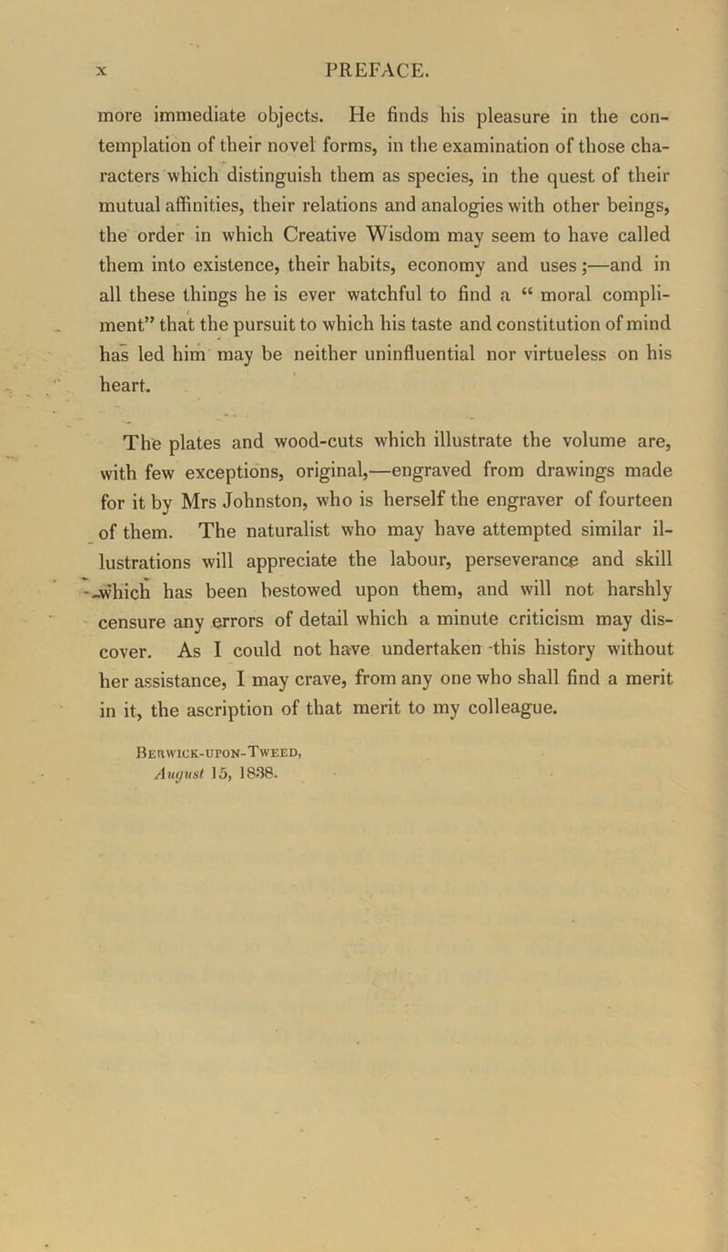 more immediate objects. He finds his pleasure in the con- templation of their novel forms, in the examination of those cha- racters which distinguish them as species, in the quest of their mutual affinities, their relations and analogies with other beings, the order in which Creative Wisdom may seem to have called them into existence, their habits, economy and uses;—and in all these things he is ever watchful to find a “ moral compli- ment” that the pursuit to which his taste and constitution of mind has led him may be neither uninfluential nor virtueless on his heart. The plates and wood-cuts which illustrate the volume are, with few exceptions, original,—engraved from drawings made for it by Mrs Johnston, who is herself the engraver of fourteen of them. The naturalist who may have attempted similar il- lustrations will appreciate the labour, perseverance and skill --which has been bestowed upon them, and will not harshly censure any errors of detail which a minute criticism may dis- cover. As I could not have undertaken -this history without her assistance, I may crave, from any one who shall find a merit in it, the ascription of that merit to my colleague. Berwick-upon-Tweed, Awjrtsl 15, 1838.