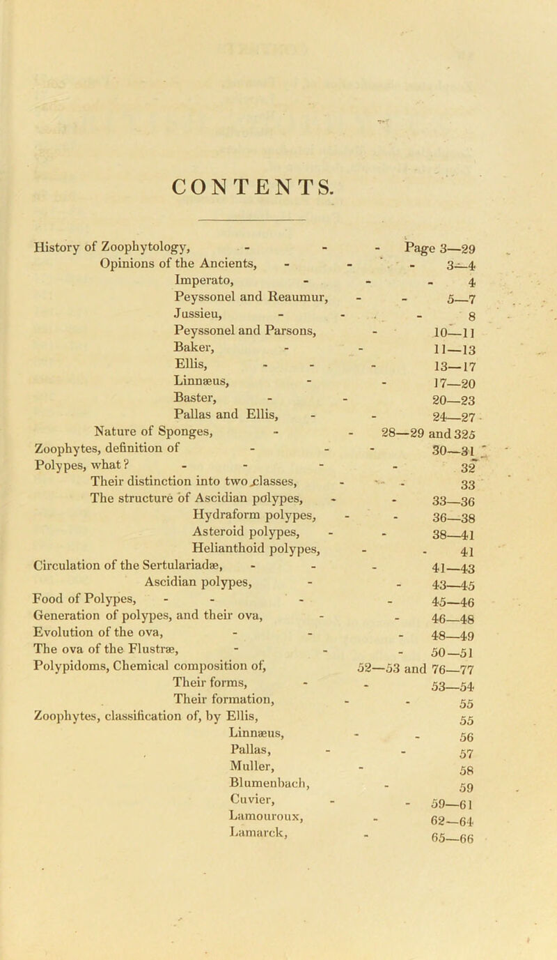 CONTENTS History of Zoophytology, Page 3—29 Opinions of the Ancients, 3—4 Imperato, 4 Peyssonel and Reaumur, 5—7 J ussieu. 8 Peyssonel and Parsons, 10—1] Baker, 11—13 ElUs, 13—17 Linnaeus, 17-20 Baster, 20—23 Pallas and Ellis, 24—27 Nature of Sponges, 28—29 and 325 Zoophytes, definition of - - 30—31 Polypes, what ? - - 32 Their distinction into two glasses. ■ 33 The structure of Ascidian polypes. 33—36 Hydraform polypes. 36—38 Asteroid polypes. 38—41 Helianthoid polypes. 41 Circulation of the Sertulariadae, 41—i3 Ascidian polypes. “ 43—45 Food of Polypes, - - - 45—46 Generation of polypes, and their ova, 46—48 Evolution of the ova. 48—49 The ova of the Flustrae, 50—51 Polypidoms, Chemical composition of. 52—53 and 76—77 Their forms. 53—54 Their formation. 55 Zoophytes, classification of, by Ellis, 55 Linnaeus, 56 Pallas, 57 Muller, 58 Blumenbach, 59 Cuvier, - 59—61 Lamouroux, 62—64 Lamarck, 65—66