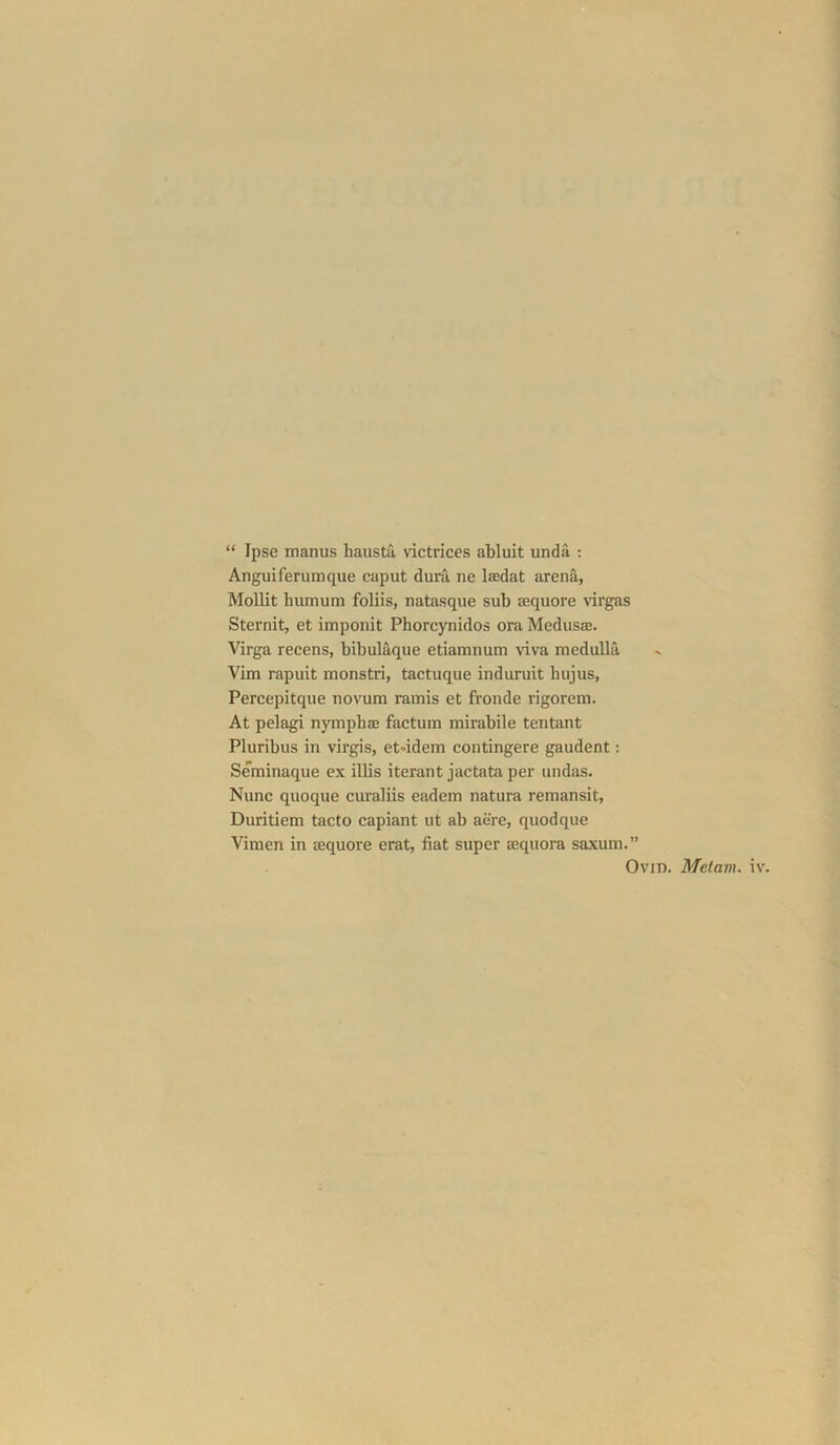 “ Ipse manus liaiista victrices abluit unda : Anguiferumque caput dura ne lajdat arena, Mollit humum foliis, natasque sub Dequore virgas Sternit, et imponit Phorcynidos ora Medusas. Virga recens, bibul^ue etiamnum viva medulla Vim rapuit monstri, tactuque induruit luijus, Percepitque novum ramis et fronde rigorem. At pelagi nymphas factum mirabile tentant Pluribus in virgis, et*idem contingere gaudent: Seminaque ex illis iterant jactata per undas. Nunc quoque curaliis eadem natura remansit, Duritiem tacto capiant ut ab acre, quodque Vimen in sequore erat, fiat super aequora saxum.” Ovid. Metam. iv.