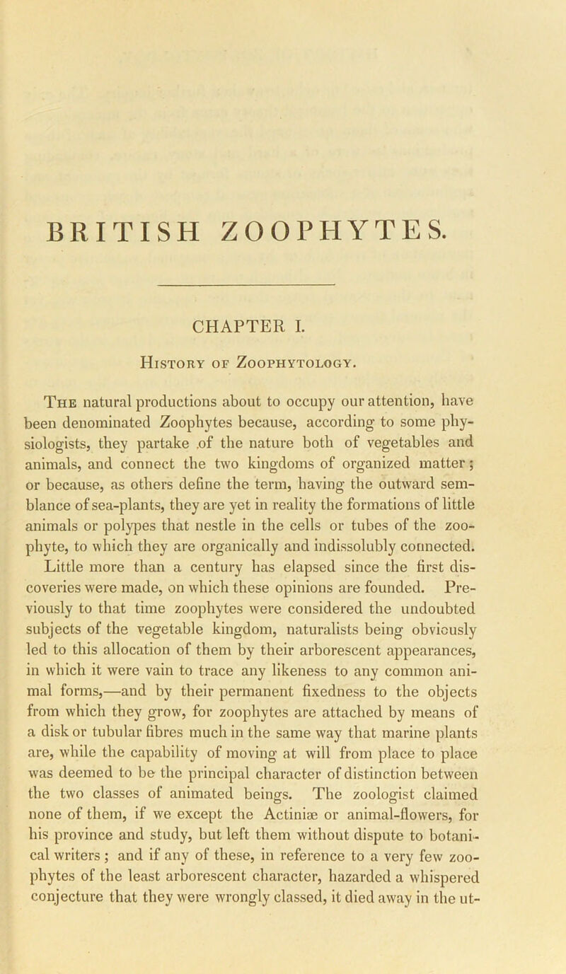 CHAPTER I. History of Zoophytology. The natural productions about to occupy our attention, have been denominated Zoophytes because, according to some phy- siologists, they partake .of the nature both of vegetables and animals, and connect the two kingdoms of organized matter; or because, as others define the term, having the outward sem- blance of sea-plants, they are yet in reality the formations of little animals or polj^es that nestle in the cells or tubes of the zoo- phyte, to which they are organically and indissolubly connected. Little more than a century has elapsed since the first dis- coveries were made, on which these opinions are founded. Pre- viously to that time zoophytes were considered the undoubted subjects of the vegetable kingdom, naturalists being obviously led to this allocation of them by their arborescent appearances, in which it were vain to trace any likeness to any common ani- mal forms,—and by their permanent fixedness to the objects from which they grow, for zoophytes are attached by means of a disk or tubular fibres much in the same way that marine plants are, while the capability of moving at will from place to place was deemed to be the principal character of distinction between the two classes of animated beings. Tbe zoologist claimed none of them, if we except the Actiniae or animal-flowers, for his province and study, but left them without dispute to botani- cal writers; and if any of these, in reference to a very few zoo- phytes of the least arborescent character, hazarded a whispered conjecture that they were wrongly classed, it died away in the ut-