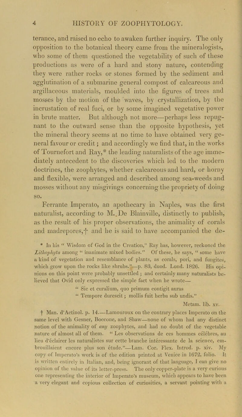 terance, and raised no echo to awaken further inquiry. The only opposition to the botanical theory came from the mineralogists, who some of them questioned the vegetability of such of these productions as were of a hard and stony nature, contending they were rather rocks or stones formed by the sediment and agglutination of a submarine general compost of calcareous and argillaceous materials, moulded into the figures of trees and mosses by the motion of the 'waves, by crystallization, by tbe incrustation of real fuci, or by some imagined vegetative power in brute matter. But although not more—perhaps less repug- nant to the outward sense than the opposite hypothesis, yet the mineral theory seems at no time to have obtained very ge- neral favour or credit; and accordingly we find that, in the works of Tournefort and Ray,* the leading naturalists of the age imme- diately antecedent to the discoveries which led to the modern doctrines, the zoophytes, whether calcareous and hard, or horny and flexible, were arranged and described among sea-weeds and mosses without any misgivings concerning the propriety of doing so. Ferrante Imperato, an apothecary in Naples, was the first naturalist, according to M.,De Blainville, distinctly to publish, as the result of his proper observations, the animality of corals and madrepores,-f- and he is said to have accompanied the de- • III bis “ Wisdom of God in tbe Creation,” Ray bas, bowevcr, reckoned tbe Lilhophyta among “ inanimate mixed bodies.” Of these, be says, “ some have a kind of vegetation and resemblance of plants, as corals, pori, and fungites, wbich grow upon tbe rocks like sbnibs.”—p. 83, duod. Loud. 1826. His opi- nions on this point were probably unsettled j and certainly many naturalists be- lieved that Ovid only expressed tbe simple fact when be wrote— “ Sic et curalium, quo primum contigit auras “ Tempore durescit; mollis fuit berba sub undis.” Mctam. lib. xv. f Man. d’Actinol. p. 14—Lamouroux on tbe contrary places Imperato on tbe same level with Gesner, Boccone, and Sbaw—none of whom bad any distinct notion of tbe animality of any zoophytes, and bad no doubt of tbe vegetable nature of almost all of them. “ Les observations de ces bommes celebres, au lieu d’eclairer les naturalistcs sur cette brancbe interessante de la science, em- brouillaient encore plus son etude.”—Lam. Cor. Flex. Introd. p. xiv. My copy of Imperato’s work is of tbe edition printed at Venice in 1672, folio. It is written entirely in Italian, and, being ignorant of that language, I can give no opinion of tbe value of its lettcr-]>ress. Tbe only copper..plate is a very curious one representing tbe interior of Imperato’s museum, which appears to have been a very elegant and copious collection of curiosities, a servant pointing with a