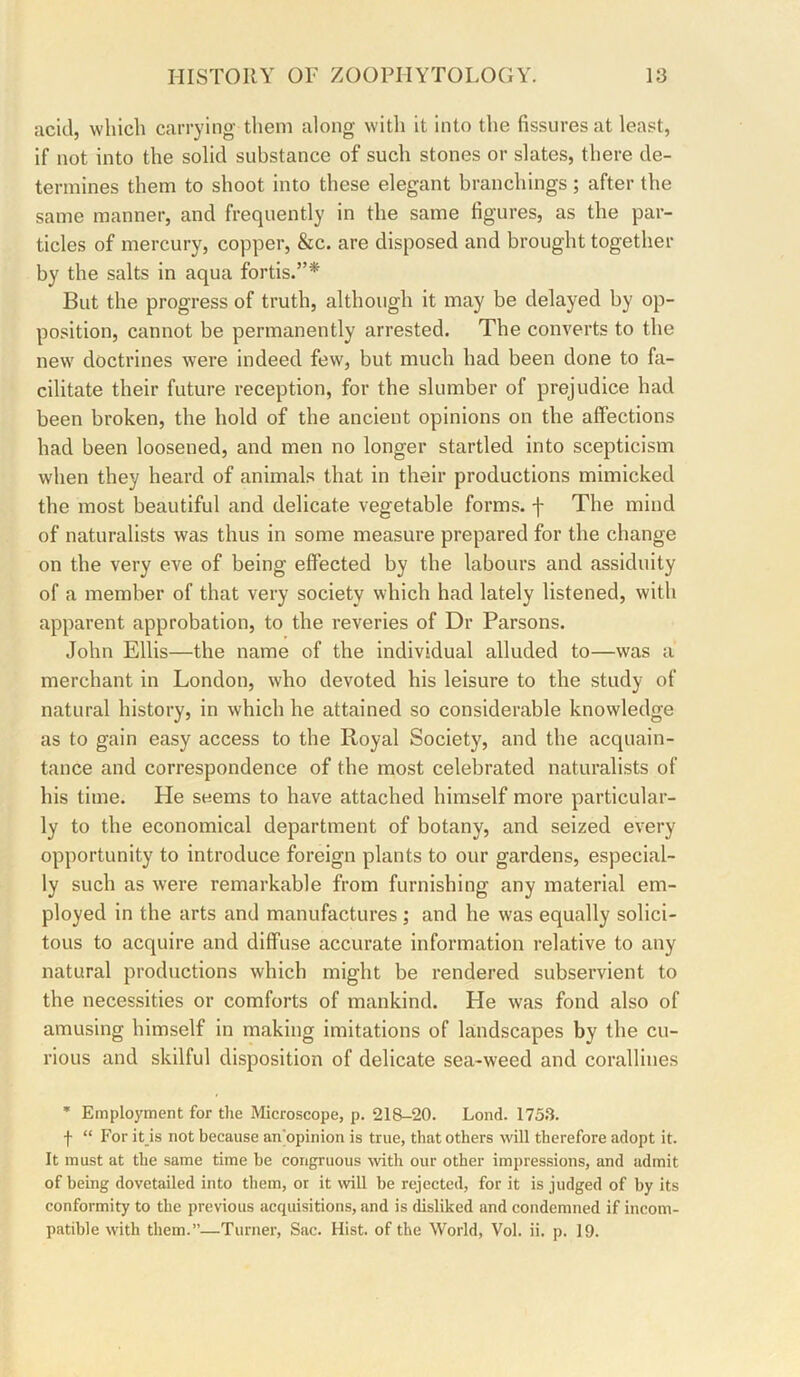 acid, which carrying them along witli it into the fissures at least, if not into the solid substance of such stones or slates, there de- termines them to shoot into these elegant branchings; after the same manner, and frequently in the same figures, as the par- ticles of mercury, copper, &c. are disposed and brought together by the salts in aqua fortis.”* But the progress of truth, although it may be delayed by op- position, cannot be permanently arrested. The converts to the new doctrines were indeed few, but much had been done to fa- cilitate their future reception, for the slumber of prejudice had been broken, the hold of the ancient opinions on the affections had been loosened, and men no longer startled into scepticism when they heard of animals that in their productions mimicked the most beautiful and delicate vegetable forms, f The mind of naturalists was thus in some measure prepared for the change on the very eve of being effected by the labours and assiduity of a member of that very society which had lately listened, with apparent approbation, to the reveries of Dr Parsons. John Ellis—the name of the individual alluded to—was a merchant in London, who devoted his leisure to the study of natural history, in which he attained so considerable knowledge as to gain easy access to the Royal Society, and the acquain- tance and correspondence of the most celebrated naturalists of his time. He seems to have attached himself more particular- ly to the economical department of botany, and seized every opportunity to introduce foreign plants to our gardens, especial- ly such as were remarkable from furnishing any material em- ployed in the arts and manufactures ; and he was equally solici- tous to acquire and diffuse accurate information relative to any natural productions which might be rendered subservient to the necessities or comforts of mankind. He was fond also of amusing himself in making imitations of landscapes by the cu- rious and skilful disposition of delicate sea-weed and corallines * Employment for the Microscope, p. 218-20. Lond. 175.3. f “ For it_is not because an'opinion is true, that others will therefore adopt it. It must at the same time be congruous Avith our other impressions, and admit of being dovetailed into them, or it will be rejected, for it is judged of by its conformity to the previous acquisitions, and is disliked and condemned if incom- patible with them.”—Turner, Sac. Hist, of the World, Vol. ii. p. 19.
