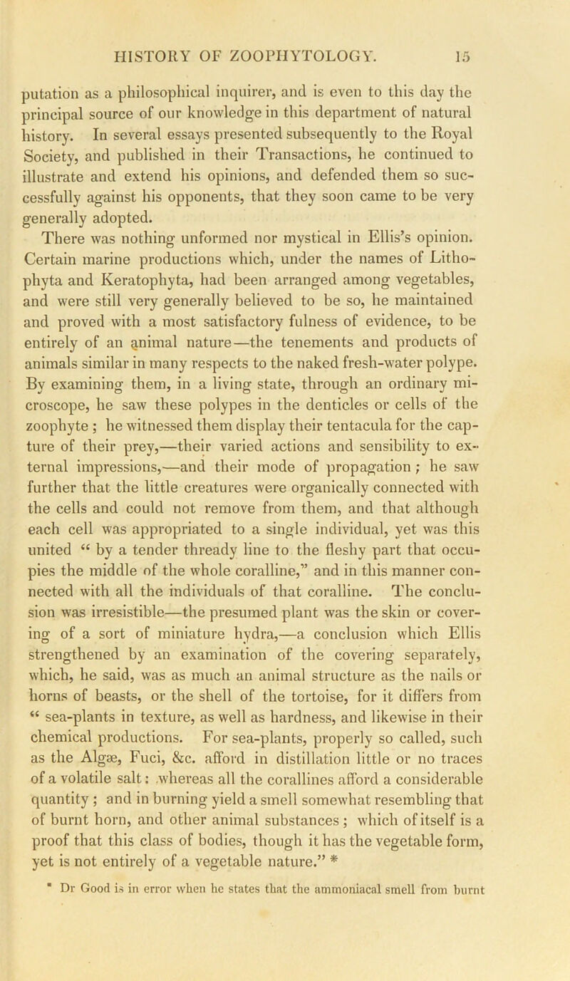 putation as a philosophical inquirer, and is even to this day the principal source of our knowledge in this department of natural history. In several essays presented subsequently to the Royal Society, and published in their Transactions, he continued to illustrate and extend his opinions, and defended them so suc- cessfully against his opponents, that they soon came to be very generally adopted. There was nothing unformed nor mystical in Ellis’s opinion. Certain marine productions which, under the names of Litho- phyta and Keratophyta, had been arranged among vegetables, and were still very generally believed to be so, he maintained and proved with a most satisfactory fulness of evidence, to be entirely of an ^nimal nature—the tenements and products of animals similar in many respects to the naked fresh-water polype. By examining them, in a living state, through an ordinary mi- croscope, he saw these polypes in the denticles or cells of the zoophyte ; he witnessed them display their tentacula for the cap- ture of their prey,—their varied actions and sensibility to ex- ternal impressions,—and their mode of propagation ; he saw further that the little creatures were organically connected with the cells and could not remove from them, and that although each cell was appropriated to a single individual, yet was this united “ by a tender thready line to the fleshy part that occu- pies the middle of the whole coralline,” and in this manner con- nected with all the individuals of that coralline. The conclu- sion was irresistible—the presumed plant was the skin or cover- ing of a sort of miniature hydra,—a conclusion which Ellis strengthened by an examination of the covering separately, which, he said, was as much an animal structure as the nails or horns of beasts, or the shell of the tortoise, for it differs from “ sea-plants in texture, as well as hardness, and likewise in their chemical productions. For sea-plants, properly so called, such as the Algae, Fuci, &c. afford in distillation little or no traces of a volatile salt: .whereas all the corallines afford a considerable quantity ; and in burning yield a smell somewhat resembling that of burnt horn, and other animal substances ; which of itself is a proof that this class of bodies, though it has the vegetable form, yet is not entirely of a vegetable nature.” * ■ Dr Good is in error when he states that the ammoniacal smell from burnt