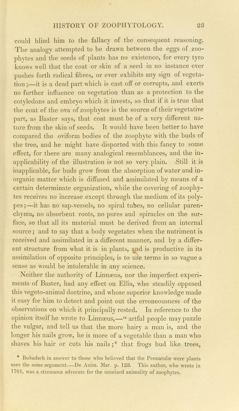 could blind him to the fallacy of the consequent reasoning. The analogy attempted to he drawn between the eggs of zoo- phytes and the seeds of plants has no existence, for every tyro knows well that the coat or skin of a seed in no instance ever pushes forth radical fibres, or ever exhibits any sign of vegeta- tion ;—it is a dead part which is cast off or corrupts, and exerts no further influence on vegetation than as a protection to the cotyledons and embryo which it invests, so that if it is true that the coat of the ova of zoophytes is the source of their vegetative part, as Easter says, that coat must be of a very different na- ture from the skin of seeds. It would have been better to have compared the oviform bodies of the zoophyte with the buds of the tree, and he might have disported with this fancy to some effect, for there are many analogical resemblances, and the in- applicability of the illustration is not so very plain. Still it is inapplicable, for buds grow from the absorption of water and in- organic matter which is diffused and assimilated by means of a certain determinate organization, while the covering of zoophy- tes receives no increase except through the medium of its poly- pes ;—it has no sap-vessels, no spiral tubes, no cellular paren- chyma, no absorbent roots, no pores and spiracles on the sur- face, so that all its material must be derived from an inteimal source; and to say that a body vegetates when the nutriment is received and assimilated in a different manner, and by a differ- ent structure from what it is in plants, ^d is productive in its assimilation of opposite principles, is to use terms in so vague a sense as would be intolerable in any science. Neither the authority of Linnseus, nor the imperfect experi- ments of Easter, had any effect on Ellis, who steadily opposed this vegeto-animal doctrine, and whose superior knowledge made it easy for him to detect and point out the erroneousness of the observations on which it principally rested. In reference to the opinion itself he wrote to Linnaeus,—“ artful people may puzzle the vulgar, and tell us that the more hairy a man is, and the longer his nails grow, he is more of a vegetable than a man who shaves his hair or cuts his nails ;* that frogs bud like trees, * Bohadsch in answer to those who believed that the Pennatulaj %vere plants uses the same argument—De Anim. Mar. p. 123. This author, who wrote in 1761, was a strenuous advocate for the unmi.ved animality of zoophytes.