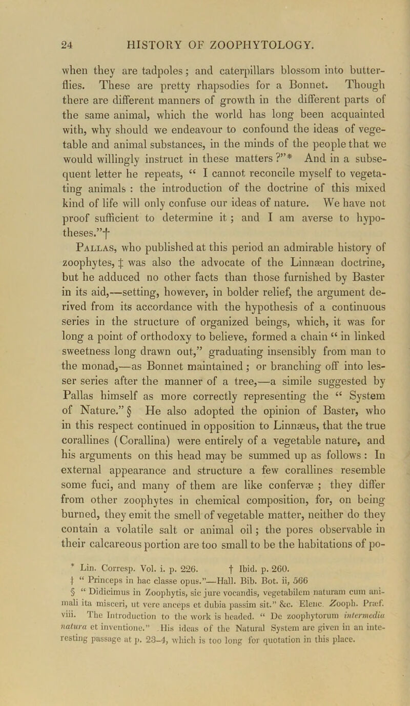 when they are tadpoles; and caterpillars blossom into butter- flies. These are pretty rhapsodies for a Bonnet. Though there are different manners of growth in the different parts of the same animal, which the world has long been acquainted with, why should we endeavour to confound the ideas of vege- table and animal substances, in the minds of the people that we would willingly instruct in these matters ?”* And in a subse- quent letter he repeats, “ I cannot reconcile myself to vegeta- ting animals : the introduction of the doctrine of this mixed kind of life will only confuse our ideas of nature. We have not proof sufficient to determine it; and I am averse to hypo- theses.”-f- Pallas, who published at this period an admirable history of zoophytes, J was also the advocate of the Linnsean doctrine, but he adduced no other facts than those furnished by Baster in its aid,—setting, however, in bolder relief, the argument de- rived from its accordance with the hypothesis of a continuous series in the structure of organized beings, which, it was for long a point of orthodoxy to believe, formed a chain “ in linked sweetness long drawn out,” graduating insensibly from man to the monad,—as Bonnet maintained; or branching off into les- ser series after the manner of a tree,—a simile suggested by Pallas himself as more correctly representing the “ System of Nature.” § He also adopted the opinion of Baster, who in this respect continued in opposition to Linnaeus, that the true corallines (Corallina) were entirely of a vegetable nature, and his arguments on this head may be summed up as follows : In external appearance and structure a few corallines resemble some fuci, and many of them are like confervae ; they differ from other zoophytes in chemical composition, for, on being burned, they emit the smell of vegetable matter, neither do they contain a volatile salt or animal oil; the pores observable in their calcareous portion are too small to be the habitations of po- * Lin. Corresp. Vol. i. p. 226. f Ibid. p. 260. t “ Princeps in hac dasse opus.”—Hal). Bib. Bot. ii, 566 § “ Didicimus in Zoophytis, sic jure vocandis, vegetabileni naturam cum ani- mali ita misceri, ut vere anceps et dubia passim sit.” &c. Elcnc. Zoo\)h. Praif. viii. The Introduction to the work is beaded. “ Dc zoophytorum intermedia nalura et inventioiie.” His ideas of the Naturd System aje given in an inte- resting passage at p. 23-4, wliich is too long for quotation in this place.