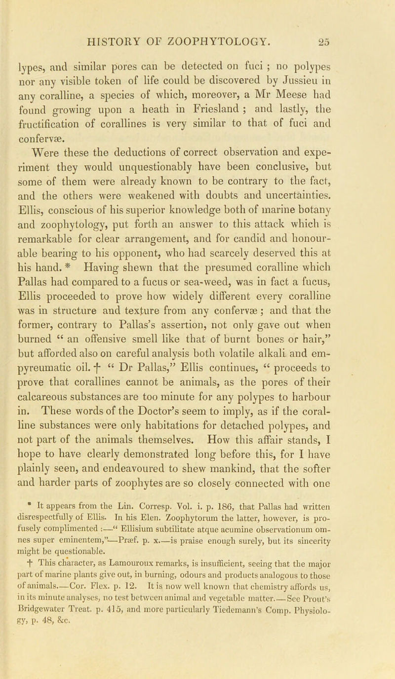 lypes, and similar pores can be detected on fuci ; no polypes nor any visible token of life could be discovered by Jussieu in any coralline, a species of which, moreover, a Mr Meese had found growing upon a heath in Friesland ; and lastly, the fructification of corallines is very similar to that of fuci and confervae. Were these the deductions of correct observation and expe- riment they would unquestionably have been conclusive, but some of them were already known to be contrary to the fact, and the others were weakened with doubts and uncertainties. Ellis, conscious of his superior knowledge both of marine botany and zoophytology, put forth an answer to this attack which is remarkable for clear arrangement, and for candid and honour- able bearing to his opponent, who had scarcely deserved this at his hand. * Having shewn that the presumed coralline which Pallas had compared to a fucus or sea-weed, was in fact a fucus, Ellis proceeded to prove how widely different every coralline was in structure and texture from any confervae; and that the former, contrary to Pallas’s assertion, not only gave out when burned “ an offensive smell like that of burnt bones or hair,” but afforded also on careful analysis both volatile alkali and em- pyreumatic oil. *f- “ Dr Pallas,” Ellis continues, “ proceeds to prove that corallines cannot be animals, as the pores of their calcareous substances are too minute for any polypes to harbour in. These words of the Doctor’s seem to imply, as if the coral- line substances were only habitations for detached polypes, and not part of the animals themselves. How this affair stands, I hope to have clearly demonstrated long before this, for I have plainly seen, and endeavoured to shew mankind, that the softer and harder parts of zoophytes are so closely connected with one • It appears from the Lin. Corresp. Vol. i. p. 186, that Pallas had written disrespectfully of Ellis. In his Elen. Zoophytorum the latter, however, is pro- fusely complimented :—“ EUisium subtilitate atque acumine ohservationum om- nes super eminentem,”'^—Praf. p. x—is praise enough surely, hut its sincerity might be questionable. t This character, as Lamouroux remarks, is insufficient, seeing that the major j)art of marine plants give out, in burning, odours and products analogous to those of animals.—Cor. Flex. p. 12. It is now well known that chemistry affords us, in its minute analyses, no test between animal and vegetable matter See Prout’s Bridgewater Treat, p. 415, and more particularly Tiedemann’s Comp. Physiolo- gy, p. 48, &c.