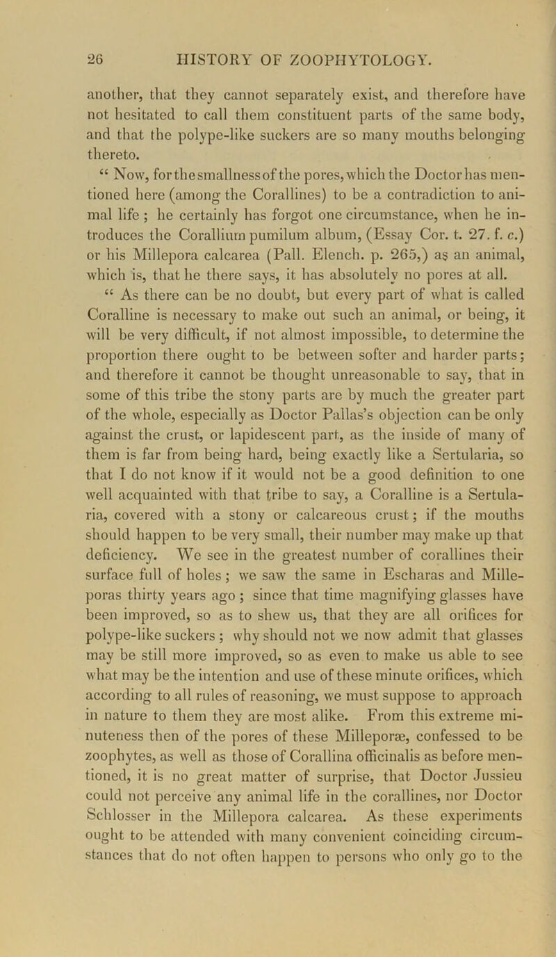 another, that they cannot separately exist, and therefore have not hesitated to call them constituent parts of the same body, and that the polype-like suckers are so many mouths belonging thereto. “ Now, for the smallness of the pores, which the Doctor has men- tioned here (among the Corallines) to be a contradiction to ani- mal life ; he certainly has forgot one circumstance, when he in- troduces the Coralliurn pumilum album, (Essay Cor. t. 27. f. c.) or his Millepora calcarea (Pall. Elench. p. 265,) as an animal, which is, that he there says, it has absolutely no pores at all. “ As there can be no doubt, but every part of what is called Coralline is necessary to make out such an animal, or being, it will be very difficult, if not almost impossible, to determine the proportion there ought to be between softer and harder parts; and therefore it cannot be thought unreasonable to say, that in some of this tribe the stony parts are by much the greater part of the whole, especially as Doctor Pallas’s objection can be only against the crust, or lapidescent part, as the inside of many of them is far from being hard, being exactly like a Sertularia, so that I do not know if it would not be a good definition to one well acquainted with that tribe to say, a Coralline is a Sertula- ria, covered with a stony or calcareous crust; if the mouths should happen to be very small, their number may make up that deficiency. We see in the greatest number of corallines their surface full of holes; we saw the same in Escharas and Mille- poras thirty years ago ; since that time magnifying glasses have been improved, so as to shew us, that they are all orifices for polype-like suckers ; why should not we now admit that glasses may be still more improved, so as even to make us able to see what may be the intention and use of these minute orifices, which according to all rules of reasoning, we must suppose to approach in nature to them they are most alike. From this extreme mi- nuteness then of the pores of these Milleporae, confessed to be zoophytes, as well as those of Corallina officinalis as before men- tioned, it is no great matter of surprise, that Doctor Jussieu could not perceive any animal life in the corallines, nor Doctor Schlosser in the Millepora calcarea. As these experiments ought to be attended with many convenient coinciding circum- stances that do not often happen to persons who only go to the