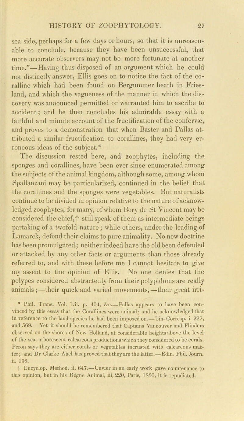 sea side, perhaps for a few days or hours, so that it is unreason- able to conclude, because they have been unsuccessful, that more accurate observers may not be more fortunate at another time.”—Having thus disposed of an argument which he could not distinctly answer, Ellis goes on to notice the fact of the co- ralline which had been found on Bergummer heath in Fries- land, and which the vagueness of the manner in which the dis- covery was announced permitted or warranted him to ascribe to accident; and he then concludes his admirable essay with a faithful and minute account of the fructification of the confervae, and proves to a demonstration that when Baster and Pallas at- tributed a similar fructification to corallines, they had very er- roneous ideas of the subject.* The discussion rested here, and zoophytes, including the sponges and corallines, have been ever since enumerated among the subjects of the animal kingdom, although some, among whom Spallanzani may be particularized, continued in the belief that the corallines and the sponges were vegetables. But naturalists continue to be divided in opinion relative to the nature of acknow- ledged zoophytes,' for many, of whom Bory de St Vincent may be considered the chief,*f* still speak of them as intermediate beings partaking of a twofold nature; while others, under the leading of Lamarck, defend their claims to pure animality. No new doctrine has been promulgated; neither indeed have the old been defended or attacked by any other facts or arguments than those already referred to, and with these before me I cannot hesitate to give my assent to the opinion of Ellis. No one denies that the polypes considered abstractedly from their polypidoms are really animals ;—their quick and varied movements,—their great irri- • Phil. Trans. Vol. Ivii. p. 404, &c Pallas appears to have been con- vinced by this essay that the Corallines were animal; and he acknowledged that in reference to the land species he had been imposed on Lin. Corresp. i. 227, and oC8. Yet it should be remembered that Captains Vancouver and Flinders observed on the shore? of New Holland, at considerable heights above the level of the sea, arborescent calcareous productions which they considered to be corals. Peron says they are either corals or vegetables incrusted with calcareous mat- ter; and Dr Clarke Abel has proved that they are the latter Edin. Phil.Journ. ii. 198. f Encyclop. Method, ii, 647.—Cuvier in an early work gave countenance to this opinion, but in bis Ilegne Animal, iii, 220, Paris, 1830, it is repudiated.