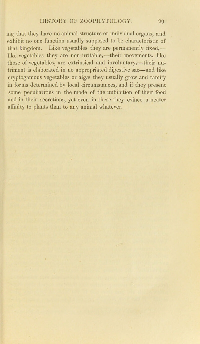 ing that they have no animal structure or individual organs, and exhibit no one function usually supposed to be characteristic of that kingdom. Like vegetables they are permanently fixed,— like vegetables they are non-irritable,—their movements, like those of vegetables, are extrinsical and involuntary,—their nu- triment is elaborated in no appropriated digestive sac—and like cryptogamous vegetables or algae they usually grow and ramify in forms determined by local circumstances, and if they present some peculiarities in the mode of the imbibition of their food and in their secretions, yet even in these they evince a nearer affinity to plants than to any animal whatever.