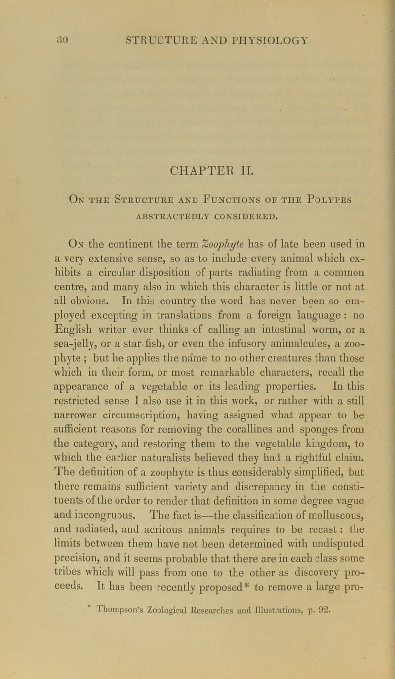 CHAPTER II. On the Structure and Functions of the Polypes ARSTRACTEDLY CONSIDERED. On the continent the term Zoophyte has of late been used in a very extensive sense, so as to include every animal which ex- hibits a circular disposition of parts radiating from a common centre, and many also in which this character is little or not at all obvious. In this country the word has never been so em- ployed excepting in translations from a foreign language : no English writer ever thinks of calling an intestinal worm, or a sea-jelly, or a star-fish, or even the infusory animalcules, a zoo- phyte ; but he applies the name to no other creatures than those which in their form, or most remarkable characters, recall the appearance of a vegetable or its leading properties. In this restricted sense I also use it in this work, or rather with a still narrower circumscription, having assigned what appear to be sufficient reasons for removing the corallines and sponges from the category, and restoring them to the vegetable kingdom, to which the earlier naturalists believed they had a rightful claim. The definition of a zoophyte is thus considerably simplified, but there remains sufficient variety and discrepancy in the consti- tuents of the order to render that definition in some degree vague and incongruous. The fact is—the classification of molluscous, and radiated, and acritous animals requires to be recast: the limits between them have not been determined with undisputed precision, and it seems probable that there are in each class some tribes which will pass from one to the other as discovery pro- ceeds. It has been recently proposed* to remove a large pro- * Thompson’s Zoological Researches and Illustrations, p. 92.