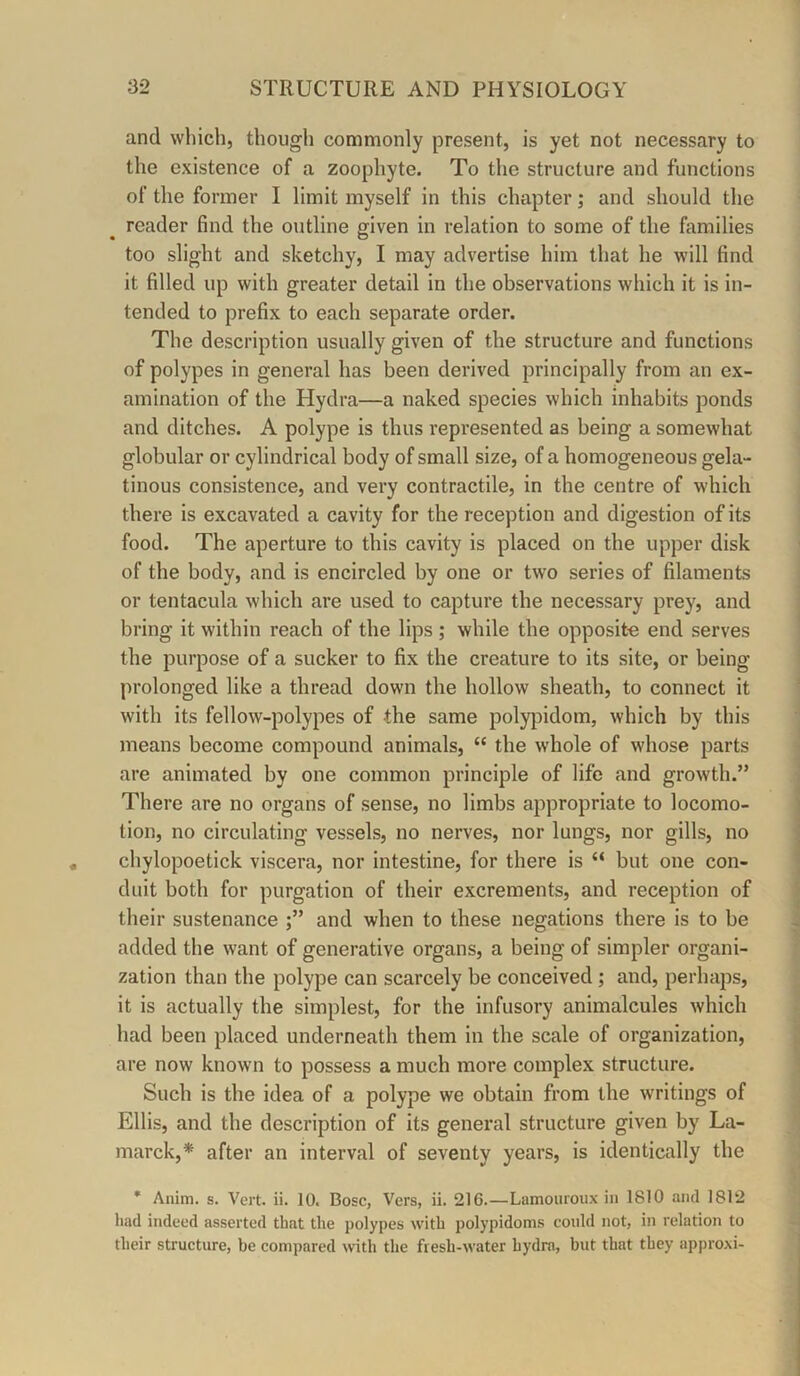 and which, though commonly present, is yet not necessary to the existence of a zoophyte. To the structure and functions of the former I limit myself in this chapter; and should the reader find the outline given in relation to some of the families too slight and sketchy, I may advertise him that he will find it filled up with greater detail in the observations which it is in- tended to prefix to each separate order. The description usually given of the structure and functions of polypes in general has been derived principally from an ex- amination of the Hydra—a naked species which inhabits ponds and ditches. A polype is thus represented as being a somewhat globular or cylindrical body of small size, of a homogeneous gela- tinous consistence, and very contractile, in the centre of which there is excavated a cavity for the reception and digestion of its food. The aperture to this cavity is placed on the upper disk of the body, and is encircled by one or two series of filaments or tentacula which are used to capture the necessary prey, and bring it within reach of the lips ; while the opposite end serves the purpose of a sucker to fix the creature to its site, or being prolonged like a thread down the hollow sheath, to connect it with its fellow-polypes of the same polypidom, which by this means become compound animals, “ the whole of whose parts are animated by one common principle of life and growth.” There are no organs of sense, no limbs appropriate to locomo- tion, no circulating vessels, no nerves, nor lungs, nor gills, no chylopoetick viscera, nor intestine, for there is “ but one con- duit both for purgation of their excrements, and reception of their sustenance and when to these negations there is to be added the want of generative organs, a being of simpler organi- zation than the polype can scarcely be conceived; and, perhaps, it is actually the simplest, for the infusory animalcules which had been placed underneath them in the scale of organization, are now known to possess a much more complex structure. Such is the idea of a polype we obtain from the writings of Ellis, and the description of its general structure given by La- marck,* after an interval of seventy years, is identically the * Anim. s. Vert. ii. 10. Bose, Vers, ii. 216.—Lamouroux in 1810 and 1812 had indeed asserted that the polypes with polypidoms eonld not, in relation to their strueture, be eonipared with the fresh-water hydra, but that they approxi-