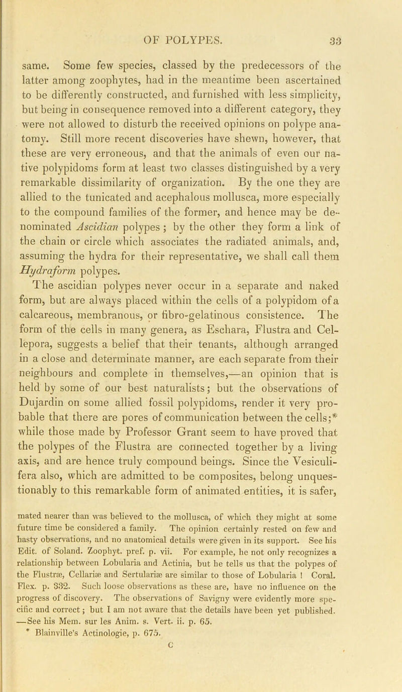 same. Some few species, classed by the predecessors of the latter among zoophytes, had in the meantime been ascertained to be differently constructed, and furnished with less simplicity, but being in consequence removed into a different category, they were not allowed to disturb the received opinions on polype ana- tomy. Still more recent discoveries have shewn, however, that these are very erroneous, and that the animals of even our na- tive polypidoms form at least two classes distinguished by a very remarkable dissimilarity of organization. By the one they are allied to the tunicated and acephalous mollusca, more especially to the compound families of the former, and hence may be de- nominated Ascidian polypes ; by the other they form a link of the chain or circle which associates the radiated animals, and, assuming the hydra for their representative, we shall call them Hydraform polypes. The ascidian polypes never occur in a separate and naked form, but are always placed within the cells of a polypidom of a calcareous, membranous, or fibro-gelatinous consistence. The form of the cells in many genera, as Eschara, Flustra and Cel- lepora, suggests a belief that their tenants, although arranged in a close and determinate manner, are each separate from their neighbours and complete in themselves,—an opinion that is held by some of our best naturalists; but the observations of Dujardin on some allied fossil polypidoms, render it very pro- bable that there are pores of communication between the cells;* while those made by Professor Grant seem to have proved that the polypes of the Flustra are connected together by a living axis, and are hence truly compound beings. Since the Vesiculi- fera also, which are admitted to be composites, belong unques- tionably to this remarkable form of animated entities, it is safer, mated nearer than was believed to the mollusca, of which they might at some future time be considered a family. The opinion certainly rested on few and hasty observations, and no anatomical details were given in its suj)port. See his Edit, of Soland. Zoophyt. pref. p. vii. For example, he not only recognizes a relationship between Lobularia and Actinia, but he tells us that the polypes of the Flustrse, Cellariae and Sertulariae are similar to those of Lobularia I Coral. Flex. p. 332. Such loose observations as these are, have no influence on the progress of discovery. The observations of Savigny were evidently more spe- cific and correct; but I am not aware that the details have been yet published. —See his Mem. sur les Anim. s. Vert. ii. p. 65. * Blainville’s Actinologie, p. 675. C