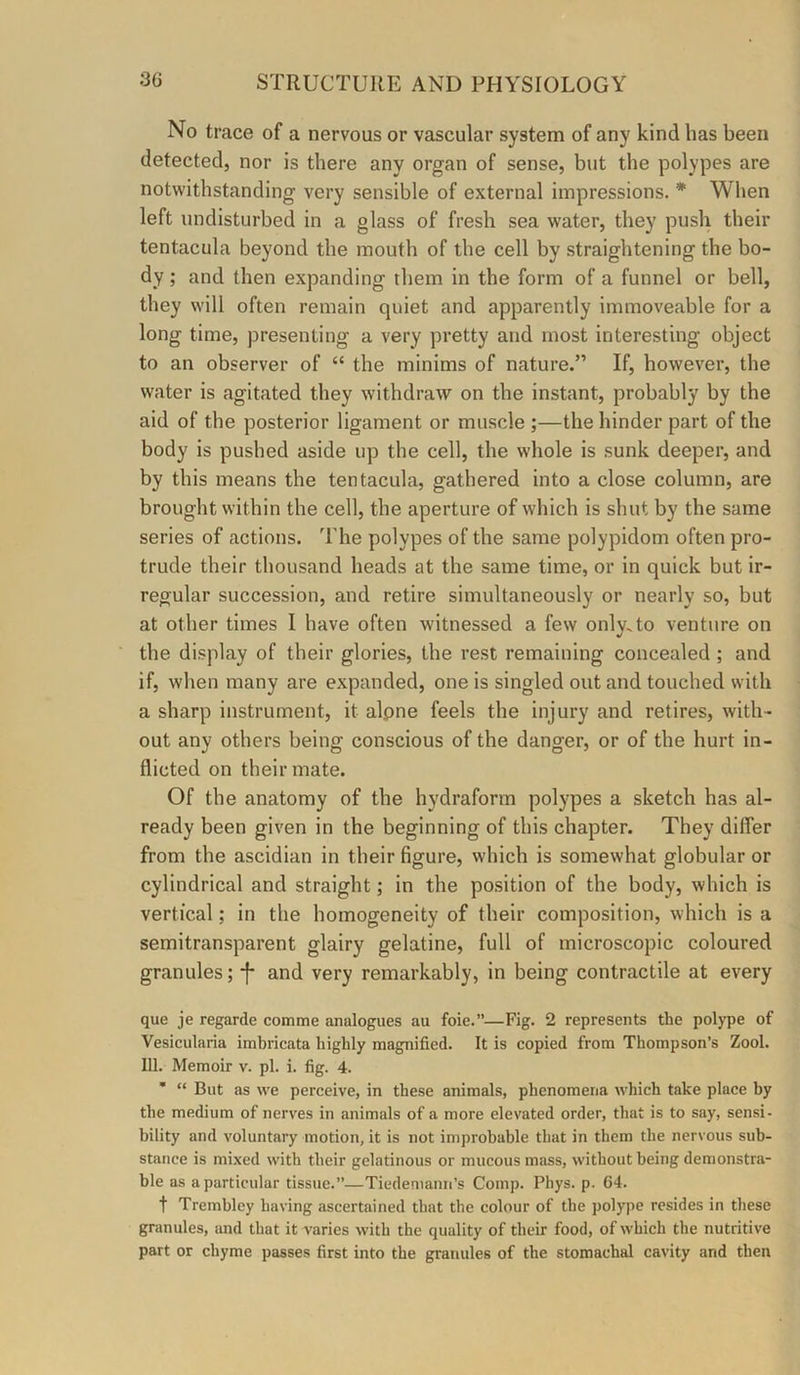 No trace of a nervous or vascular system of any kind has been detected, nor is there any organ of sense, but the polypes are notwithstanding very sensible of external impressions. * When left undisturbed in a glass of fresh sea water, they push their tentacula beyond the mouth of the cell by straightening the bo- dy ; and then expanding them in the form of a funnel or bell, they will often remain quiet and apparently immoveable for a long time, presenting a very pretty and most interesting object to an observer of “ the minims of nature.” If, however, the water is agitated they withdraw on the instant, probably by the aid of the posterior ligament or muscle ;—the hinder part of the body is pushed aside up the cell, the whole is sunk deeper, and by this means the tentacula, gathered into a close column, are brought within the cell, the aperture of which is shut by the same series of actions. T'he polypes of the same polypidom often pro- trude their thousand heads at the same time, or in quick but ir- regular succession, and retire simultaneously or nearly so, but at other times I have often witnessed a few onlv.to venture on the display of their glories, the rest remaining concealed ; and if, when many are expanded, one is singled out and touched with a sharp instrument, it alpne feels the injury and retires, with- out any others being conscious of the danger, or of the hurt in- flicted on their mate. Of the anatomy of the hydraforrn polypes a sketch has al- ready been given in the beginning of this chapter. They differ from the ascidian in their figure, which is somewhat globular or cylindrical and straight; in the position of the body, which is vertical; in the homogeneity of their composition, which is a semitransparent glairy gelatine, full of microscopic coloured granules; *f- and very remarkably, in being contractile at every que je regarde comme analogues au foie.”—Fig. 2 represents the polype of Vesicularia imbricata highly magnified. It is copied from Thompson’s Zool. 111. Memoir v. pi. i. fig. 4. * “ But as we perceive, in these animals, phenomena which take place by the medium of nerves in animals of a more elevated order, that is to say, sensi- bility and voluntary motion, it is not improbable that in them the nervous sub- stance is mixed with their gelatinous or mucous mass, without being demonstra- ble as a particular tissue.”—Tiedeniann’s Comp. Phys. p. 64. t Trembley having ascertained that the colour of the polype resides in these granules, and that it varies with the quality of their food, of which the nutritive part or chyme passes first into the granules of the stomachal cavity and then