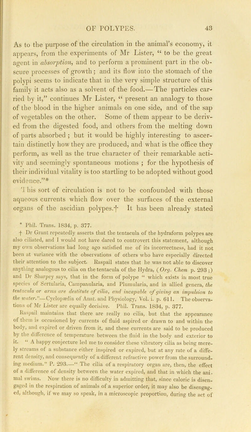 As to the purpose of the circulation in the animal’s economy, it appears, from the experiments of Mr Lister, “ to be the great agent in absorption, and to perform a prominent part in the ob- scure processes of growth; and its flow into the stomach of the polypi seems to indicate that in the very simple structure of this family it acts also as a solvent of the food.— The particles car- ried by it,” continues Mr Lister, “ present an analogy to those of the blood in the higher animals on one side, and of the sap of vegetables on the other. Some of them appear to be deriv- ed from the digested food, and others from the melting down of parts absorbed ; but it would be highly interesting to ascer- tain distinctly how they are produced, and what is the office they perform, as well as the true character of their remarkable acti- vity and seemingly spontaneous motions ; for the hypothesis of their individual vitality is too startling to be adopted without good evidence.”* 'J his sort of circulation is not to be confounded with those aqueous currents which flow over the surfaces of the external organs of the ascidian polypes.*|‘ It has been already stated * Phil. Trans. 1834, p. 377. f Dr Grant repeatedly asserts that the tentacula of the hydraform polypes are also ciliated, and 1 would not have dared to controvert this statement, although my own observations had long ago satisfied me of its incorrectness, had it not been at variance with the observations of others who have especially directed their attention to the subject. Raspail states that he was not able to discover anything analogous to cilia on the tentacula of the Hydra, ( Org. Chem p. 293 ;) and Dr Sharpey says, that in the form of polype “ which exists in most true species of Sertularia, Campanularia, and Plumularia, and in allied genera, the tentacula or arms are destitute of cilia, and incapable of giving an impulsion to the water.—Cyclo]»8edia of Anat. and Physiology, Vol. i. p. 611. The observa- tions of Mr Lister are equally decisive. Phil. Trans. 1834, p. 377. Raspail maintains that there are really no cilia, but that the appearance of them is occasioned by currents of fluid aspired or drawn to and within the body, and expired or driven from it, and these currents are said to be produced by the difference of temperature between the fluid in the body and exterior to it. “ A happy conjecture led me to consider these vibratory cilia as being mere- ly streams of a substance either inspired or expired, but at any rate of a diffe- rent density, and consequently of a different refractive power from the surround- ing medium.” P. 293—“ The cilia of a respiratory organ are, then, the effect of a difference of density between the water expired, and that in which the ani. mal swims. Now there is no difficulty in admitting that, since caloric is disen- gaged in the respiration of animals of a superior order, it may also be disengag- ed, although, if we may so speak, in a microscopic proportion, during the act of