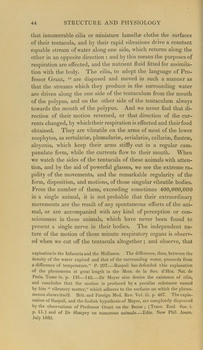 that innumerable cilia or miniature lamellse clothe the surfaces of their tentacula, and by their rapid vibrations drive a constant equable stream of water along one side, which returns along the other in an opposite direction : and by this means the purposes of respiration are effected, and the nutrient fluid fitted for assimila- tion with the body. The cilia, to adopt the language of Pro- fessor Grant, “ are disposed and moved in such a manner as that the streams which they produce in the surrounding water are driven along the one side of the tentaculum from the mouth of the polypus, and on the other side of the tentaculum always towards the mouth of the polypus. And we never find that di- rection of their motion reversed, or that direction of the cur- rents changed, by which their respiration is effected and their food obtained. They are vibratile on the arms of most of the lower zoophytes, as sertularise, plumularige, serialariae, cellariae, flustrae, alcyonia, which keep their arms stiffly out in a regular cam- panulate form, while the currents flow to their mouth. When we watch the sides of the tentacula of these anima'ls with atten- tion, and by the aid of powerful glasses, we see the extreme ra-i pidity of the movements, and the remarkable regularity of the form, disposition, and motions, of those singular vibratile bodies. From the number of them, exceeding sometimes 400,000,000 in a single animal, it is not probable that their extraordinary movements are the result of any spontaneous efforts of the ani- mal, or are accompanied with any kind of perception or con- sciousness in these animals, which have never been found to present a single nerve in their bodies. The independent na- ture of the motion of those minute respiratory organs is observ- ed when we cut off the tentacula altogether; and observe, that expiration in the Infusoria and the Molluscae. The difference, then, between the density of the water expired and that of the surrounding water, proceeds from a difference of temperature.” P. 1297.—Raspail has defended this explanation of the phenomena at great length in the Mem. de la Soc. d’Hist. Nat. de Paris, Tome iv. p. 131—142 Dr Mayer also denies the e.xistence of cilia, and concludes that the motion is produced by a j)eculiar substance named by him “ vibratory matter,” which adheres to the surface.^ on which the pheno- menon shows itself. Brit, and h’oreign Med. Rev. Vol. iii. p. 467. The expla- nation of Raspail, and the foolish hypothesis of Mayer, are completely disproved by the observations of Professor Grant on the Beroe ; (Trans. Zool. Soc. i. p. 11.) and of Dr Sharpey on numerous animids.—Edin. New Phil. Joum. July 1835.
