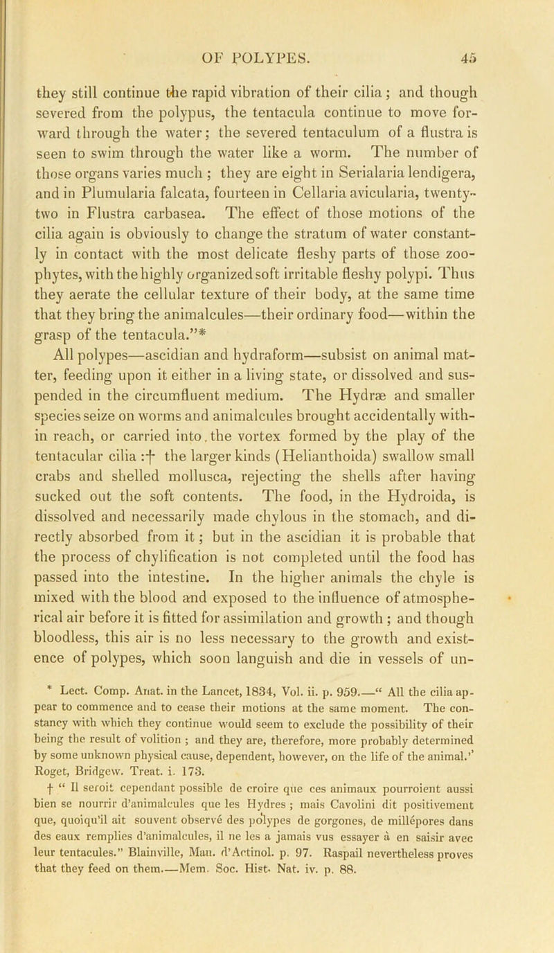 they still continue blie rapid vibration of their cilia; and though severed from the polypus, the tentacula continue to move for- ward through the water; the severed tentaculum of a flustrais seen to swim through the water like a worm. The number of those organs varies much ; they are eight in Serialaria lendigera, and in Plumularia falcata, fourteen in Cellaria avicularia, twenty- two in Flustra carbasea. The effect of those motions of the cilia again is obviously to change the stratum of water constant- ly in contact with the most delicate fleshy parts of those zoo- phytes, with the highly organized soft irritable fleshy polypi. Thus they aerate the cellular texture of their body, at the same time that they bring the animalcules—their ordinary food—within the grasp of the tentacula.”* All polypes—ascidian and hydraform—subsist on animal mat- ter, feeding upon it either in a living state, or dissolved and sus- pended in the circumfluent medium. The Hydrae and smaller species seize on worms and animalcules brought accidentally with- in reach, or carried into.the vortex formed by the play of the tentacular cilia the larger kinds (Helianthoida) swallow small crabs and shelled mollusca, rejecting the shells after having sucked out the soft contents. The food, in the Flydroida, is dissolved and necessarily made chylous in the stomach, and di- rectly absorbed from it; but in the ascidian it is probable that the process of chylification is not completed until the food has passed into the intestine. In the higher animals the chyle is mixed with the blood and exposed to the influence of atmosphe- rical air before it is fitted for assimilation and growth ; and though bloodless, this air is no less necessary to the growth and exist- ence of polypes, which soon languish and die in vessels of un- * Lect. Comp. Anat. in the Lancet, 1834, Vol. ii. p. 959 “ All the cilia ap- pear to commence and to cease their motions at the same moment. The con- stancy with which they continue would seem to exclude the possibility of their being the result of volition ; and they are, therefore, more probably determined by some unknown physical cause, dependent, however, on the life of the animal.’’ Roget, Bridgew. Treat, i. 173. f “ 11 seroit cependant possible de croire que ces animaux pourroient aussi bien se nourrir d’animalcules que les Hydres ; mais Cavolini dit positivement que, quoiqu’il ait souvent observe des po'lypes de gorgones, de millepores dans des eaux remplies d’animalcules, il ne les a jamais vus essayer a en saisir avec leur tentacules.” Blainville, Man. d’Actinol. p. 97. Raspail nevertheless proves that they feed on them Mem. Soc. Hist- Nat. iv. p. 88.