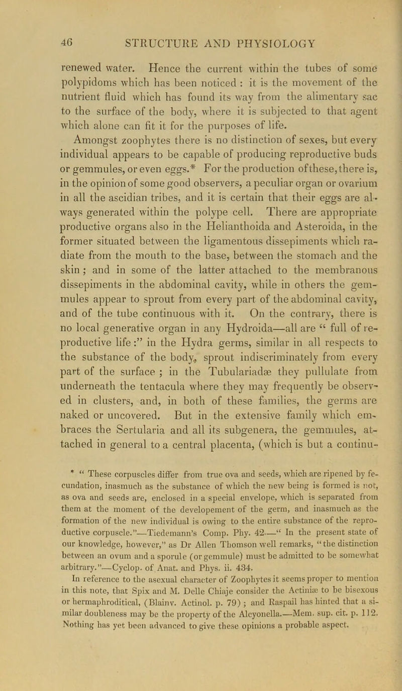 renewed water. Hence the current within the tubes of some polypidoms which has been noticed : it is the movement of the nutrient fluid which has found its way from the alimentary sac to the surface of the body, where it is subjected to that agent which alone can fit it for the purposes of life. Amongst zoophytes there is no distinction of sexes, but every individual appears to be capable of producing reproductive buds or gemmules, or even eggs.* For the production of these, there is, in the opinion of some good observers, a peculiar organ or ovarium in all the ascidian tribes, and it is certain that their eggs are al- ways generated within the polype cell. There are appropriate productive organs also in the Helianthoida and Asteroida, in the former situated between the ligamentous dissepiments which ra- diate from the mouth to the base, between the stomach and the skin ; and in some of the latter attached to the membranous dissepiments in the abdominal cavity, while in others the gem- mules appear to sprout from every part of the abdominal cavity, and of the tube continuous with it. On the contrary, there is no local generative organ in any Hydroida—all are “ full of re- productive lifein the Flydra germs, similar in all respects to the substance of the body:, sprout indiscriminately from every part of the surface ; in the Tubulariadae they pullulate from underneath the tentacula where they may frequently be observ- ed in clusters, and, in both of these families, the germs are naked or uncovered. But in the extensive fiunily which em- braces the Sertularia and all its subgenera, the gemmules, at- tached in general to a central placenta, (which is but a continu- * “ These corpuscles differ from true ova and seeds, which are ripened by fe- cundation, inasmuch as the substance of which the new being is formed is not, as ova and seeds are, enclosed in a special envelope, which is separated from them at the moment of the developement of the germ, and inasmuch as the formation of the new individual is owing to the entire substance of the repro- ductive corpuscle.”—Tiedemann’s Comp. Phy. 42—“ In the present state of our knowledge, however,” as Dr Allen Thomson well remarks, “ the distinction between an ovum and a sporule (or gemmule) must be admitted to be somewhat arbitrary.”—Cyclop, of Anat. and Phys. ii. 434. In reference to the asexual character of Zoophytes it seems proper to mention in tliis note, that Spix and M. Delle Chiaje consider the Actiniae to be biscxous or hermaphroditical, (Blainv. Actinol. p. 79); and Raspiiil has hinted that a si- milar doubleness may be the property of the Alcyonella.—Mem. sup. cit. p. 112. Nothing ha.s yet been advanced to give these opinions a probable a.spect.