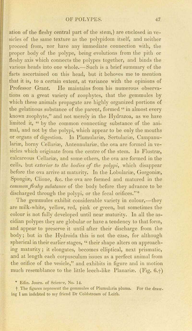 ation of the fleshy central part of the stem,) are enclosed in ve- sicles of the same texture as the polypidom itself, and neither proceed from, nor have any immediate connection with, the proper body of the polype, being evolutions from the pith or fleshy axis which connects the polypes together, and binds the various heads into one whole.—Such is a brief summary of the facts ascertained on this head, but it behoves me to mention that it is, to a certain extent, at variance with the opinions of Professor Grant. Pie maintains from his numerous observa- tions on a great variety of zoophytes, that the gemmules by which these animals propagate are highly organized portions of the gelatinous substance of the parent, formed “ in almost every known zoophyte,” and not merely in the Plydrazoa, as we have limited it, “ by the common connecting substance of the ani- mal, and not by the polypi, which appear to be only the mouths or organs of digestion. In Plumularise, Sertulariae, Campanu- larise, horny Cellarise, Antennularise, the ova are formed in ve- sicles which originate from the centre of the stem. In Flustrae, calcareous Cellarise, and some others, the ova are formed in the cells, but exterior to the bodies of the -polypi^ which disappear before the ova arrive at maturity. In the Lobulariae, Gorgonise, Spongise, Clione, &c. the ova are formed and matured in the common fleshy substance of the body before they advance to be discharged through the polypi, or the fecal orifices.”* The gemmules exhibit considerable variety in colour,—they are milk-white, yellow, red, pink or green, but sometimes the colour is not fully developed until near maturity. In all the as- cidian polypes they are globular or have a tendency to that form, and appear to preserve it until after their discharge from the body; but in the Hydroida this is not the case, for although spherical in their earlier stages, “ their shape alters on approach- ing maturity; it elongates, becomes elliptical, next prismatic, and at length each corpusculum issues as a perfect animal from the orifice of the vesicle,” and exhibits in figure and in motion much resemblance to the little leech-like Planariae. (Fig. G.f) * Edin. Journ. of Scienre, No. 14. t The figures represent the gemmules of Plumularia pluma. For the draw- ing I am indebted to my friend Dr Coldstream of Leith.