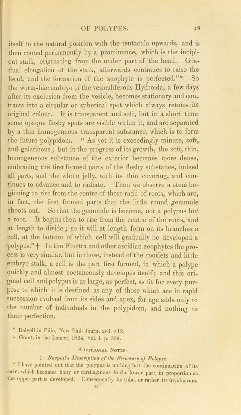 itself to the natural position with the tentacula upwards, and is then rooted permanently by a prominence, which is the incipi- ent stalk, originating from the under part of the head. Gra- dual elongation of the stalk, afterwards continues to raise the head, and the formation of the zoophyte is perfected.”*—So the worm-like embryo of the vesiculiferous Hydroida, a few days after its exclusion from the vesicle, becomes stationary and con- tracts into a circular or spherical spot which always retains its original colour. It is transparent and soft, but in a short time some opaque fleshy spots are visible within it, and are separated by a thin homogeneous transparent substance, which is to form the future polypidoni. “ As yet it is exceedingly minute, soft, and gelatinous ; but in the progress of its growth, the soft, thin, homogeneous substance of the exterior becomes more dense, embracing the first formed parts of the fleshy substance, indeed all parts, and the whole jelly, with its thin covering, and con- tinues to advance and to radiate. Then we observe a stem be- ginning to rise from the centre of these radii of roots, which are, in fact, the first formed parts that the little round gemmule shoots out. So that the gemmule is become, not a polypus but a root. It begins then to rise from the centre of the roots, and at length to divide ; so it will at length form on its branches a cell, at the bottom of which cell will gradually be developed a polypus.”f In the Flustra and other ascidian zoophytes the pro- cess is very similar, but in these, instead of the rootlets and little embryo stalk, a cell is the part first formed, in which a polype quickly and almost coetaneously developes itself; and this ori- ginal cell and polypus is as large, as perfect, as fit for every pur- pose to which it is destined as any of those which are in rapid succession evolved from its sides and apex, for age adds only to the number of individuals in the polypidom, and nothing to their perfection. * Dalyell in Edin. New Phil. Journ. xvii. 412. t Grant, in the Lancet, 1834, Vol. i. p. 229. Additional Notes. 1. Baspail's Description of the Structure of Polypes. “ I have pointed out that the polyi)u.s is nothing but the continuation of its case, which becomes bony or cartilaginous in the lower part, in proportion as the upper part is developed. Consequently its tube, or rather its involucrum, D
