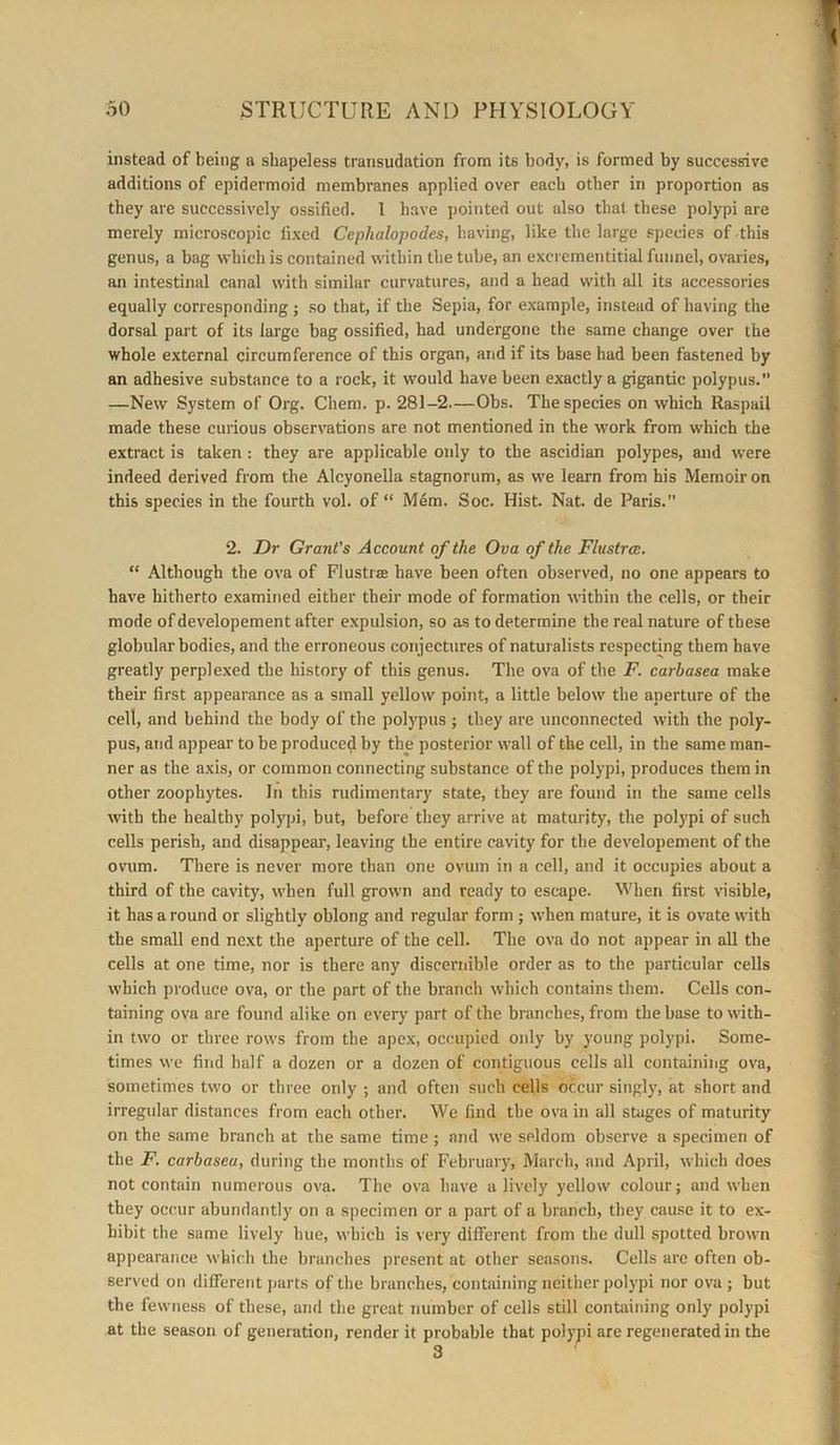 instead of being a shapeless transudation from its body, is formed by successive additions of epidermoid membranes applied over each other in proportion as they are successively ossified. 1 have pointed out also that these polypi are merely microscopic fixed Cephalopodes, having, like the large species of this genus, a bag which is contained within the tube, an excrementitial funnel, ovaries, an intestinal canal with similar curvatures, and a head with all its accessories equally corresponding; so that, if the Sepia, for example, instead of having the dorsal part of its large bag ossified, had undergone the same change over the whole external circumference of this organ, and if its base had been fastened by an adhesive subst.mce to a rock, it would have been exactly a gigantic polypus.’’ —New System of Org. Chem. p. 281-2—Obs. The species on which Raspail made these curious observations are not mentioned in the work from which the extract is taken: they are applicable only to the ascidian polypes, and were indeed derived from the Alcyonella stagnorum, as we learn from his Memoir on this species in the fourth vol. of “ Mem. Soc. Hist. Nat. de Paris.” 2. Dr Grant's Account of the Ova of the Flustrce. “ Although the ova of Flustrae have been often observed, no one appears to have hitherto examined either their mode of formation within the cells, or their mode of developement after expulsion, so as to determine the real nature of these globular bodies, and the erroneous conjectures of naturalists respecting them have greatly perplexed the history of this genus. The ova of the F. carbasea make their first appearance as a small yellow point, a little below the aperture of the cell, and behind the body of the polypus ; they are unconnected with the poly- pus, and appear to be produced by the posterior wall of the cell, in the same man- ner as the axis, or common connecting substance of the polypi, produces them in other zoophytes. In this rudimentary state, they are found in the same cells with the healthy polypi, but, before they arrive at maturity, the polypi of such cells perish, and disappear, leaving the entire cavity for the developement of the ovum. There is never more than one ovum in a cell, and it occupies about a third of the cavity, when full grown and ready to escape. When first visible, it has a round or slightly oblong and regular form ; when mature, it is ovate with the small end next the aperture of the cell. The ova do not appear in all the cells at one time, nor is there any discernible order as to the particular cells which produce ova, or the part of the branch which contains them. Cells con- taining ova are found alike on every part of the branches, from the base to with- in two or three rows from the apex, occupied only by young polypi. Some- times we find half a dozen or a dozen of contiguous cells all containing ova, sometimes two or three only ; and often such cells occur singly, at short and irregular distances from each other. We find the ova in all stages of maturity on the same branch at the same time; and we seldom observe a specimen of the F. carbasea, during the months of February, March, and April, which does not contain numerous ova. The ova have a lively yellow colour; and when they occur abundantly on a specimen or a part of a branch, they cause it to ex- hibit the same lively hue, which is very different from the dull spotted brown appearance which the branches present at other seasons. Cells are often ob- served on different parts of the branches, containing neither polypi nor ova ; but the fewness of these, and the great number of cells still containing only polypi at the season of generation, render it probable that polypi are regenerated in the 3