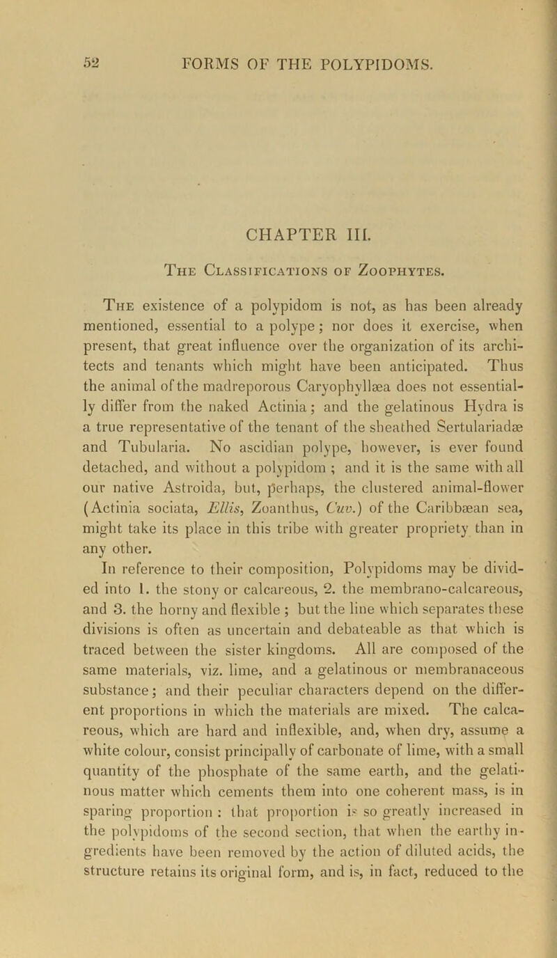 CHAPTER III. The Classifications of Zoophytes. The existence of a polypidom is not, as has been already mentioned, essential to a polype; nor does it exercise, when present, that great influence over the organization of its archi- tects and tenants which might have been anticipated. Thus the animal of the madreporous Caryophyllsea does not essential- ly differ from the naked Actinia; and the gelatinous Hydra is a true representative of the tenant of the sheathed Sertulariadae and Tubularia. No ascidian polype, however, is ever found detached, and without a polypidom ; and it is the same with all our native Astroida, but, perhaps, the clustered animal-flower (Actinia sociata, jE//is, Zoanthus, Cuv.) of the Caribbsean sea, might take its place in this tribe with greater propriety than in any other. In reference to their composition, Polypidoms may be divid- ed into 1. the stony or calcareous, 2. the membrano-calcareous, and 3. the horny and flexible ; but the line which separates these ' divisions is often as uncertain and debateable as that which is ' traced between the sister kingdoms. All are composed of the i same materials, viz. lime, and a gelatinous or membranaceous | substance; and their peculiar characters depend on the differ- ^ ent proportions in which the materials are mixed. The calca- | reous, which are hard and inflexible, and, when dry, assume a | white colour, consist principally of carbonate of lime, with a small ^ quantity of the phosphate of the same earth, and the gelati- i nous matter which cements them into one coherent mass, is in sparing proportion : that proportion is so greatly increased in the polypidoms of the second section, that when the earthy in- gredients have been removed by the action of diluted acids, the structure retains its original form, and is, in fact, reduced to the