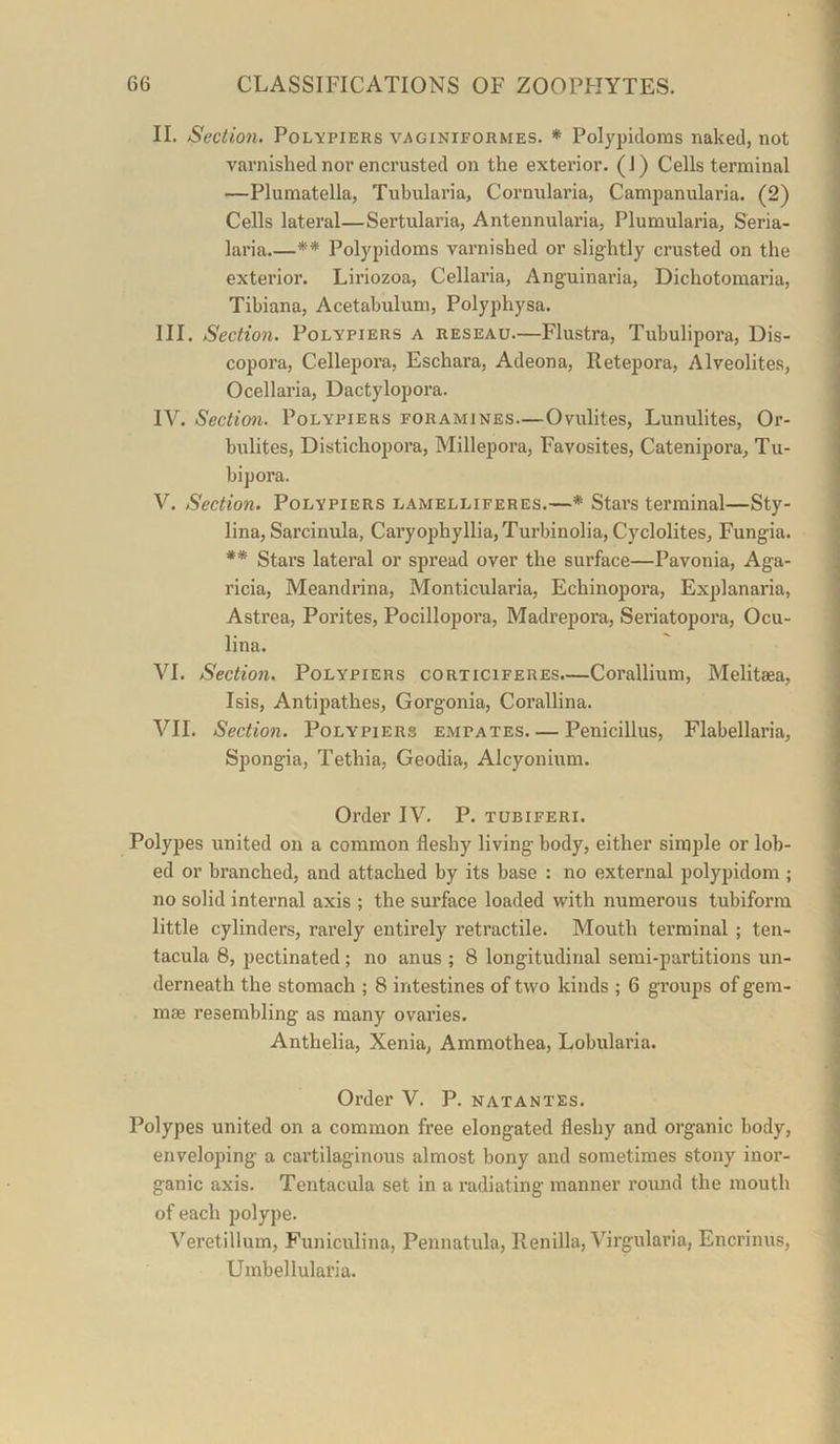 II. Section. Polypiers vaginiformes. * Polypkloms naked, not varnished nor encrusted on the exterior. (J) Cells terminal —Plumatella, Tubularia, Cornularia, Campanularia. (2) Cells lateral—Sertularia, Antennularia, Plumularia, Seria- laria ** Polypidoms varnished or slightly crusted on the exterior. Liriozoa, Cellaria, Anguinaria, Dichotomaria, Tibiana, Acetabulum, Polyphysa. III. Section. Polypiers a reseau.—Flustra, Tubulipora, Dis- copora, Cellepora, Eschara, Adeona, Retepora, Alveolites, Ocellaria, Dactylopora. IV. Section. Polypiers foramines—Ovulites, Lunulites, Or- bulites, Distichopora, Millepora, Favosites, Catenipora, Tu- bipora. V. Section. Polypiers lamelliferes.—* Stars terminal—Sty- lina, Sarcinula, Caryophyllia,Turbinolia, Cyclolites, Fungia. ** Stars lateral or spread over the surface—Pavonia, Aga- ricia, Meandrina, Monticularia, Echinopora, Explanaria, Astrea, Porites, Pocillopora, Madrepora, Seriatopora, Ocu- lina. VI. Section. Polypiers corticiferes.—Corallium, Melitaea, Isis, Antipathes, Gorgonia, Corallina. VII. Section. Polypiers empates Penicillus, Flabellaria, Spongia, Tethia, Geodia, Alcyonium. Order IV. P. tubiferi. Polypes united on a common fleshy living body, either simple or lob- ed or branched, and attached by its base : no external polypidom ; no solid internal axis ; the surface loaded with numerous tubiforra little cylinders, rarely entirely retractile. Mouth terminal ; ten- tacula 8, pectinated; no anus ; 8 longitudinal semi-partitions un- derneath the stomach ; 8 intestines of two kinds ; 6 groups of gem- mae resembling as many ovaries. Anthelia, Xenia, Ammothea, Lobularia. Order V. P. natantes. Polypes united on a common free elongated fleshy and organic body, enveloping a cartilaginous almost bony and sometimes stony inor- ganic axis. Tentacula set in a radiating manner round the mouth of each polype. Veretillum, Funiculina, Pennatula, llenilla, Virgularia, Encrinus, Umbellularia.