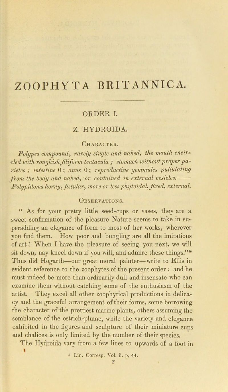 ZOOPHYTA BRITANNICA. ORDER I. Z. HYDROIDA. Character. Polypes compound.^ rarely single and naked, the mouth encir^ ■cled loith roughish filiform tentacula ; stomach without proper jid- rietes ; intestine 0; anus 0; reproductive gemmules pullulating from the body and naked, 'or contained in external vesicles, Polypidoms horny, fistular, more or lessphytoidal, fixed, external. Observations. “ As for your pretty little seed-cups or vases, they are a sweet confirmation of the pleasure Nature seems to take in su- peradding an elegance of form to most of her works, wherever you find them. How poor and bungling are all the imitations of art! When I have the pleasure of seeing you next, we will sit down, nay kneel down if you will, and admire these things.”* Thus did Hogarth—our great moral painter—write to Ellis in evident reference to the zoophytes of the present order ; and he must indeed be more than ordinarily dull and insensate who can examine them without catching some of the enthusiasm of the artist. They excel all other zoophytical productions in delica- cy and the graceful arrangement of their forms, some borrowing the character of the prettiest marine plants, others assuming the semblance of the ostrich-plume, while the variety and elegance exhibited in the figures and sculpture of their miniature cups and chalices is only limited by the number of their species. The Hydroida vary from a few lines to upwards of a foot in \