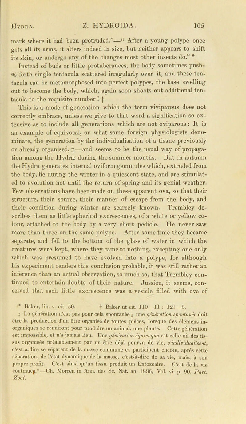 mark where it had been protruded.”—“ After a young polype once gets all its arms, it alters indeed in size, but neither appears to shift its skin, or undergo any of the changes most other insects do.” * Instead of buds or little protuberances, the body sometimes push- es forth single tentacula scattered irregularly over it, and these ten- tacula can be metamorphosed into perfect polypes, the base swelling out to become the body, which, again soon shoots out additional ten- tacula to the requisite number ! f This is a mode of generation which the term viviparous does not correctly embrace, unless we give to that word a signification so ex- tensive as to include all generations which are not oviparous: It is an example of equivocal, or what some foreign physiologists deno- minate, the generation by the individualisation of a tissue previously or already organised, if —and seems to be the usual way of propaga- tion among the Hydrae during the summer months. But in autumn the Hydra generates internal oviform gemmules which, extruded from the body, lie during the winter in a quiescent state, and are stimulat- ed to evolution not until the return of spring and its genial weather. Few observations have been-made on these apparent ova, so that their structure, their source, their manner of escape from the body, and their condition during winter are scarcely known. Trembley de- scribes them as little spherical excrescences, of a white or yellow co- lour, attached to the body by a very short pedicle. He never saw more than three on the same polype. After some time they became separate, and fell to the bottom of the glass of water in which the creatures were kept, where they came to nothing, excepting one only which was presumed to have evolved into a polype, for although his experiment renders this conclusion probable, it was still rather an inference than an actual observation, so much so, that Trembley con- tinued to entertain doubts of their nature. Jussieu, it seems, con- ceived that each little excrescence was a vesicle filled with ova of • Baker, lib. s. cit. 50. f Baker ut cit. 110—11 : 121—3. ^ La generation n’est pas pour cela spontanee j une generation spontanie doit etre la production d’un etre organise de toutes pieces, lorsque des elemens in- organiques se reuniront pour produire un animal, une plante. Cette generation est impossible, et n’a jamais lieu. Une generation equivoque est celle oil des tis- sus organises prealablement par un etre deja pourvu de vie, s’individualisent, c’est-a-dire se separent de la masse commune et participent encore, apres cette separation, de I’etat dynamique de la masse, c’est-a-dire de sa vie, mais, a son propre profit. C’est ainsi qu’un tissu produit un Entozoaire. C’est de la vie continue|.”—Ch. Morren in Ami. des Sc. Nat. an. 1836, Vol. \d. p. 90. Part. Zool.