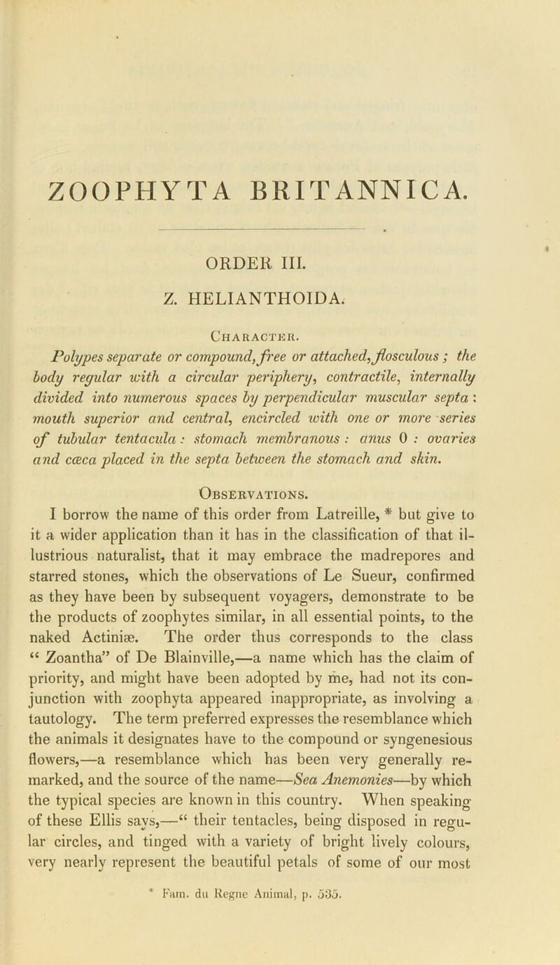 ZOOPHYTA BRITANNICA. ORDER III. Z. HELIANTHOIDA. Charactku. Polypes separate or compound, free or attached, fosculous ; the body regular with a circular periphery, contractile, internally divided into numerous spaces by perpendicular muscular septa : mouth superior and central, encircled loith one or more series of tubular tentacida: stomach membranous : anus 0 : ovaries and cceca placed in the septa between the stomach and skin. Observations. I borrow the name of this order from Latreille, * but give to it a wider application than it has in the classification of that il- lustrious naturalist, that it may embrace the madrepores and starred stones, which the observations of Le Sueur, confirmed as they have been by subsequent voyagers, demonstrate to be the products of zoophytes similar, in all essential points, to the naked Actiniae. The order thus corresponds to the class “ Zoantha” of De Blainville,—a name which has the claim of priority, and might have been adopted by me, had not its con- junction with zoophyta appeared inappropriate, as involving a tautology. The term preferred expresses the resemblance which the animals it designates have to the compound or syngenesious flowers,—a resemblance which has been very generally re- marked, and the source of the name—Sea Anemonies—by which the typical species are known in this country. When speaking of these Ellis says,—“ their tentacles, being disposed in regu- lar circles, and tinged with a variety of bright lively colours, very nearly represent the beautiful petals of some of our most Film, dll Resile Animal, p.