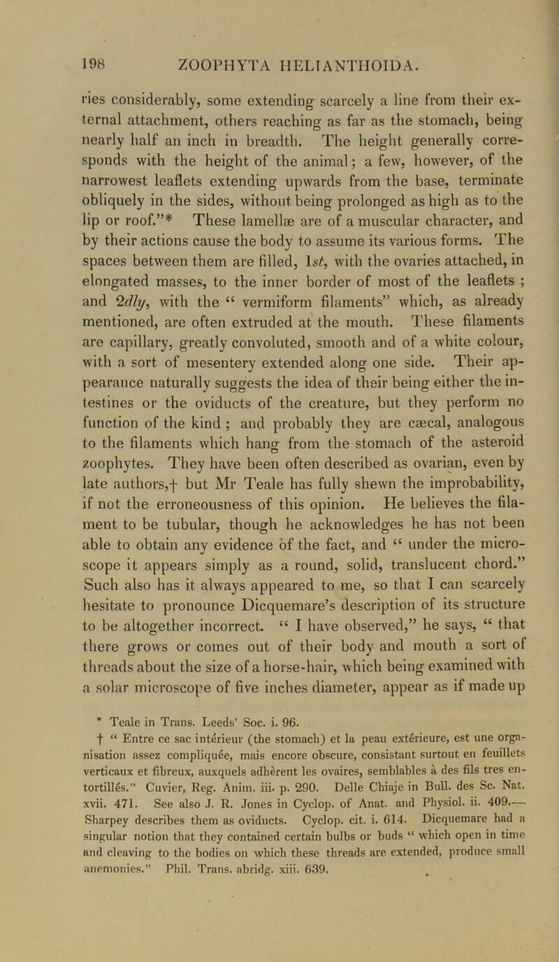 ries considerably, some extending scarcely a line from their ex- ternal attachment, others reaching as far as the stomach, being nearly half an inch in breadth. The height generally corre- sponds with the height of the animal; a few, however, of the narrowest leaflets extending upwards from the base, terminate obliquely in the sides, without being prolonged as high as to the lip or roof.”* These lamellae are of a muscular character, and by their actions cause the body to assume its various forms. The spaces between them are filled, Isif, with the ovaries attached, in elongated masses, to the inner border of most of the leaflets ; and ‘Idly^ with the “ vermiform filaments” which, as already mentioned, are often extruded at the mouth. These filaments are capillary, greatly convoluted, smooth and of a white colour, with a sort of mesentery extended along one side. Their ap- pearance naturally suggests the idea of their being either the in- testines or the oviducts of the creature, but they perform no function of the kind ; and probably they are caecal, analogous to the filaments which hangr from the stomach of the asteroid zoophytes. They have been often described as ovarian, even by late authors,'!' but Mr Teale has fully shewn the improbability, if not the erroneousness of this opinion. He believes the fila- ment to be tubular, though he acknowledges he has not been able to obtain any evidence of the fact, and “ under the micro- scope it appears simply as a round, solid, translucent chord.” Such also has it always appeared to me, so that I can scarcely hesitate to pronounce Dicquemare’s description of its structure to be altogether incorrect “ I have observed,” he says, “ that there grows or comes out of their body and mouth a sort of threads about the size of a horse-hair, which being examined with a solar microscope of five inches diameter, appear as if made up * Teale in Trans. Leeds’ Soc. i. 96. t “ Entre ce sac interieur (the stomach) et la peau extdrieure, est une orga- nisation assez compliqude, mais encore obscure, consistent surtout en feuillets verticaux et fibreux, auxquels adherent les ovaires, semblables a des fils tres en- tortill^s.” Cuvier, Reg. Anim. iii. p. 290. Delle Chiaje in Bull, des Sc. Nat. xvii. 471. See also .1. R. Jones in Cyclop, of Anat. and Physiol, ii. 409— Sharpey describes them as oviducts. Cyclop, cit. i. 614. Dicquemare had a singular notion that they contained certain bulbs or buds “ which open in time and cleaving to the bodies on which these threads are extended, produce small aiiemonies.” Phil. Trans, abridg. xiii. 6.99.