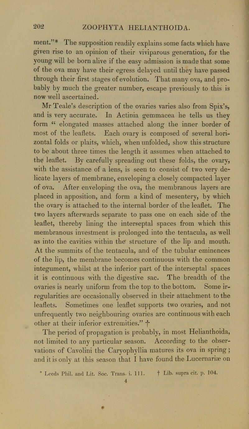 ment.”* The supposition readily explains some facts which have given rise to an opinion of their viviparous generation, for the young will be born alive if the easy admission is made that some of the ova may have their egress delayed until they have passed through their first stages of evolution. That many ova, and pro- bably by much the greater number, escape previously to this is now well ascertained. MrTeale’s description of the ovaries varies also from Spix’s, and is very accurate. In Actinia gemmacea he tells us they form “ elongated masses attached along the inner border of most of the leaflets. Each ovary is composed of several hori- zontal folds or plaits, which, when unfolded, show this structure to be about three times the length it assumes when attached to th$ leaflet. By carefully spreading out these folds, the ovary, with the assistance of a lens, is seen to consist of two very de- licate layers of membrane, enveloping a closely compacted layer of ova. After enveloping the ova, the membranous layers are placed in apposition, and form a kind of mesentery, by which the ovary is attached to the internal border of the leaflet. The two layers afterwards separate to pass one on each side of the leaflet, thereby lining the interseptal spaces from which this membranous investment is prolonged into the tentacula, as well as into the cavities within the structure of the lip and mouth. At the summits of the tentacula, and of the tubular eminences of the lip, the membrane becomes continuous w’ith the common integument, whilst at the inferior part of the interseptal spaces it is continuous with the digestive sac. The breadth of the ovaries is nearly uniform from the top to the bottom. Some ir- regularities are occasionally observed in their attachment to the leaflets. Sometimes one leaflet supports two ovaries, and not unfrequently two neighbouring ovaries are continuous with each other at their inferior extremities.” *)* The period of propagation is probably, in most Helianthoida, not limited to any particular season. According to the obser- vations of Cavolini the Caryophyllia matures its ova in spring; and it is only at this season that I have found the Lucernariae on 4 *